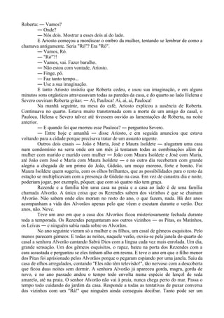 Roberta: ― Vamos?
― Onde?
― Nós dois. Mostrar a esses dois aí do lado.
E Ariosto começou a mordiscar o ombro da mulher, tentando se lembrar de como a
chamava antigamente. Seria "Ró"? Era "Ró".
― Vamos, Ró.
― "Ró"?!
― Vamos, vai. Fazer barulho.
― Não estou com vontade, Ariosto.
― Finge, pô.
― Faz tanto tempo...
― Use a sua imaginação.
E tanto Ariosto insistiu que Roberta cedeu, e usou sua imaginação, e em alguns
minutos sons orgásticos atravessavam todas as paredes da casa, e do quarto ao lado Helena e
Severo ouviram Roberta gritar: ― Ai, Pauloca! Ai, ai, ai, Pauloca!
Na manhã seguinte, na mesa do café, Ariosto explicou a ausência de Roberta.
Continuava no quarto. Estava muito transtornada com a morte de um amigo do casal, o
Pauloca. Helena e Severo talvez até tivessem ouvido as lamentações de Roberta, na noite
anterior.
― E quando foi que morreu esse Pauloca? ― perguntou Severo.
― Entre hoje e amanhã ― disse Ariosto, e em seguida anunciou que estava
voltando para a cidade porque precisava tratar de um assunto urgente.
Outros dois casais ― João e Maria, José e Maura Isoldete ― alugaram uma casa
num condomínio na serra onde em um mês já tentaram todas as combinações além de
mulher com marido e marido com mulher ― João com Maura Isoldete e José com Maria,
até João com José e Maria com Maura Isoldete ― e no outro dia receberam com grande
alegria a chegada de um primo do João, Gideão, um moço moreno, forte e bonito. Foi
Maura Isoldete quem sugeriu, com os olhos brilhantes, que as possibilidades para o resto da
estação se multiplicavam com a presença de Gideão na casa. Em vez de canastra dia e noite,
poderiam jogar, por exemplo, pôquer, que com só quatro não tem graça.
Rezende e a família têm uma casa na praia e a casa ao lado é de uma família
chamada Alvorão. A única coisa que os Rezendes sabem dos vizinhos é que se chamam
Alvorão. Não sabem onde eles moram no resto do ano, o que fazem, nada. Há dez anos
acompanham a vida dos Alvorãos apenas pelo que vêem e escutam durante o verão. Dez
anos, não. Nove.
Teve um ano em que a casa dos Alvorãos ficou misteriosamente fechada durante
toda a temporada. Os Rezendes perguntaram aos outros vizinhos ― os Pitas, os Matinhos,
os Leivas ― e ninguém sabia nada sobre os Alvorãos.
No ano seguinte vieram só a mulher e os filhos, um casal de gêmeos esquisitos. Pelo
menos parecem gêmeos. E todas as noites, naquele verão, ouviu-se pela janela do quarto do
casal a senhora Alvorão cantando Sabrá Dios com a língua cada vez mais enrolada. Um dia,
grande sensação. Um dos gêmeos esquisitos, o rapaz, bateu na porta dos Rezendes com a
cara assustada e perguntou se eles tinham alho em resma. E teve o ano em que o filho menor
dos Pitas foi aprisionado pelos Alvorãos porque o pegaram espiando por uma janela. Saiu da
casa de olhos arregalados, contando "Eles não têm televisão!", tão nervoso com a descoberta
que ficou duas noites sem dormir. A senhora Alvorão já apareceu gorda, magra, gorda de
novo, e no ano passado andou o tempo todo envolta numa espécie de lençol de seda
amarelo, até na praia. O senhor Alvorão não vai à praia, nunca chega perto do mar. Passa o
tempo todo cuidando do jardim da casa. Responde a todas as tentativas de puxar conversa
dos vizinhos com um "Rá!" que ninguém ainda conseguiu decifrar. Tanto pode ser um
 