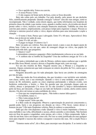 ― Era o apelido dela. Estava no convite.
― A nossa Pixuxa. Certo.
― E não esquece de beijar perto da boca, como se fosse descuido.
Bete não cobra pelo seu trabalho. Faz pelo desafio, pelo prazer de um desfecho
feliz, cientificamente preparado. Quando consegue "colocar" uma das suas amigas, sente-se
recompensada. Não é verdade, como dizem alguns, que tenha informantes nos hospitais de
primeira classe da cidade e que muitas vezes, quando a mulher morre, ela já tenha um dossiê
pronto sobre o viúvo, inclusive com situação financeira atualizada. Trabalha em cima dos
convites para enterro, empiricamente, com pouco tempo para organizar o ataque. Procura se
informar o máximo possível sobre o viúvo, depois telefona para uma interessada e expõe a
situação.
― O nome é bom. Parece que é advogado. Entre 55 e 60 anos. Aproveitável. Dois
filhos, mas já devem ter saído de casa.
― Entre 55 e 60, sei não...
― É pegar ou largar. O enterro é às 5.
Bete vai junto aos velórios. Para dar apoio moral, e para o caso de algum ajuste de
última hora. Como na vez em que, antes de conseguir chegar no viúvo, sua pupila foi
barrada pela mãe dele, que perguntou:
― Quem é você?
A pretendente começou a gaguejar e Bete imediatamente colocou-se ao seu lado.
― A senhora não se lembra da Zequinha? Uma das melhores amigas da Vivi e do
Momô.
Era tanta a intimidade que a mãe do Moraes, embora nunca soubesse que o apelido
do seu filho fosse Momô, recuou e deixou a Zequinha chegar nele, com seu rego.
Foi um dos triunfos da Bete. Naquele mesmo ano, o Moraes e a Zequinha se
casaram. Alguns comentavam que tudo começara no enterro da pobre da Vivi, outros que o
caso vinha de longe.
Ninguém desconfia que foi tudo planejado. Que havia um cérebro de estrategista
por trás de tudo.
Bete tem medo das livre-atiradoras, das que invadem o seu território sem método,
sem classe, enfim, sem a sua orientação. Quando o viúvo é uma raridade, uma pepita ―
menos de 40, milionário, quatro ou cinco empresas participando o infausto evento, sem
herdeiros conhecidos, e bonito ― Bete faz questão que sua orientada chegue cedo no
velório, abrace o prospectado ("A nossa Ju! Eu não acredito!"), beije-o demoradamente
perto da boca, por descuido, e fique ao seu lado até fecharem o caixão, alerta contra outros
decotes. Ela deve até tornar-se uma confidente do viúvo.
― Essa que me cumprimentou agora... Não tenho a menor idéia quem é.
― Eu também, nunca vi.
― Não é uma amiga da Ju?
― Vulgar assim? Acho que não.
E a Bete cuida da retaguarda. Observa a aproximação de possíveis concorrentes e,
quando pode, barra o seu progresso em direção ao viúvo. ("Por favor, vamos deixar o
homem em paz.") De tanto freqüentar velórios, Bete já conhece a concorrência.
Sabe que elas vêm dispostas a tudo. Quando o viúvo é muito importante e forma-se
uma multidão à sua volta, dificultando o acesso, abrem caminho a cotoveladas. Não hesitam
nem em ficar de quatro e engatinhar, entre pernas, até o viúvo. A Bete compreende. Sabe o
valor de um bom viúvo em tempos como este. Por isso se sente justificada em usar qualquer
meio para impedir o sucesso das outras e assegurar o sucesso das suas. Até a coação física e
moral.
"Estamos numa selva", diz a Bete, para encorajar suas discípulas. E as instrui a não
 
