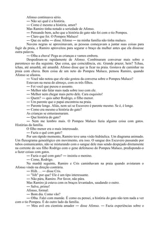 Afonso continuava sério.
― Não sei qual é a história.
― Como é mesmo a história, amor?
Mas Ramiro tinha notado a seriedade de Afonso.
― Pensando bem, acho que a história do gato não foi com o tio Pompeu.
― Claro que foi. O Pompeu Maluco!
― Que eu saiba ― disse Afonso ― na minha família não tinha maluco.
Nuvens negras se aproximavam, as pessoas começavam a juntar suas coisas para
fugir da praia, e Ramiro aproveitou para segurar o braço da mulher antes que ela dissesse
outra palavra.
― Olha a chuva! Pega as crianças e vamos embora.
Despediram-se rapidamente de Afonso. Combinaram conversar mais sobre o
parentesco no dia seguinte. Que coisa, que coincidência, etc. Grande prazer, hein? Tchau,
tchau, até amanhã, até amanhã. Afonso disse que ia ficar na praia. Gostava de caminhar na
praia com chuva. Bem coisa de um neto do Pompeu Maluco, pensou Ramiro, quando
Afonso se afastou.
― Você não notou que ele não gostou da conversa sobre o Pompeu Maluco?
Estavam na mesa do almoço, com os três filhos.
― Foi você que puxou o assunto.
― Melhor não falar mais nada sobre isso com ele.
― Melhor nem chegar mais perto dele. Cara esquisito!
― Quem? ― quis saber Rodrigo, o filho menor.
― Um parente que o papai encontrou na praia.
― Parente longe. Aliás, nem sei se Escuvero é parente mesmo. Se é, é longe.
― Como era mesmo a história do gato?
As crianças se entusiasmaram.
― Que história do gato?
― Nem me lembro mais. O Pompeu Maluco fazia alguma coisa com gatos.
Histórias da família.
O filho menor era o mais interessado.
― Fazia o quê com gato?
Por um rápido momento, Ramiro teve uma visão hidráulica. Um diagrama animado.
Um fluxograma genealógico em movimento, era isso. O sangue dos Escuvero passando por
tubos comunicantes, não se misturando com o sangue dele mas sendo despejado diretamente
na corrente do seu filho Rodrigo com o gene defeituoso do Pompeu Maluco, predispondo-o
a fazer coisas com gatos.
― Fazia o quê com gato? ― insistiu o menino.
― Come, Rodrigo.
Na manhã seguinte, Ramiro e Cris caminhavam na praia quando avistaram o
Afonso vindo na direção contrária.
― Hiih. . . ― disse Cris.
― "liih" por que? Ele é um tipo interessante.
― Não pára, Ramiro. Por favor, não pára.
Mas Ramiro já estava com os braços levantados, saudando o outro.
― Salve, primo!
Afonso, formal:
― Bom dia. Como vão?
― Olha. Falei com mamãe. É como eu pensei, a história do gato não tem nada a ver
com o tio Pompeu. É do outro lado da família.
― Meu avô era cientista amador ― disse Afonso. ― Fazia experiências sobre o
 