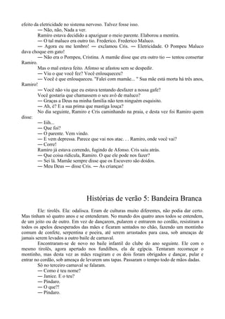 efeito da eletricidade no sistema nervoso. Talvez fosse isso.
― Não, não, Nada a ver.
Ramiro estava decidido a apaziguar o meio parente. Elaborou a mentira.
― O tal maluco era outro tio. Frederico. Frederico Maluco.
― Agora eu me lembro! ― exclamou Cris. ― Eletricidade. O Pompeu Maluco
dava choque em gato!
― Não era o Pompeu, Cristina. A mamãe disse que era outro tio ― tentou consertar
Ramiro.
Mas o mal estava feito. Afonso se afastou sem se despedir.
― Viu o que você fez? Você enlouqueceu?
― Você é que enlouqueceu. "Falei com mamãe... " Sua mãe está morta há três anos,
Ramiro!
― Você não viu que eu estava tentando desfazer a nossa gafe?
Você gostaria que chamassem o seu avô de maluco?
― Graças a Deus na minha família não tem ninguém esquisito.
― Ah, é? E a sua prima que mastiga louça?
No dia seguinte, Ramiro e Cris caminhando na praia, e desta vez foi Ramiro quem
disse:
― Iiih...
― Que foi?
― O parente. Vem vindo.
― E vem depressa. Parece que vai nos atac. . . Ramiro, onde você vai?
― Corre!
Ramiro já estava correndo, fugindo de Afonso. Cris saiu atrás.
― Que coisa ridícula, Ramiro. O que ele pode nos fazer?
― Sei lá. Mamãe sempre disse que os Escuvero são doidos.
― Meu Deus ― disse Cris. ― As crianças!
Histórias de verão 5: Bandeira Branca
Ele: tirolês. Ela: odalisca. Eram de culturas muito diferentes, não podia dar certo.
Mas tinham só quatro anos e se entenderam. No mundo dos quatro anos todos se entendem,
de um jeito ou de outro. Em vez de dançarem, pularem e entrarem no cordão, resistiram a
todos os apelos desesperados das mães e ficaram sentados no chão, fazendo um montinho
comum de confete, serpentina e poeira, até serem arrastados para casa, sob ameaças de
jamais serem levados a outro baile de carnaval.
Encontraram-se de novo no baile infantil do clube do ano seguinte. Ele com o
mesmo tirolês, agora apertado nos fundilhos, ela de egípcia. Tentaram recomeçar o
montinho, mas desta vez as mães reagiram e os dois foram obrigados e dançar, pular e
entrar no cordão, sob ameaça de levarem uns tapas. Passaram o tempo todo de mãos dadas.
Só no terceiro carnaval se falaram.
― Como é teu nome?
― Janice. E o teu?
― Píndaro.
― O que?!
― Píndaro.
 