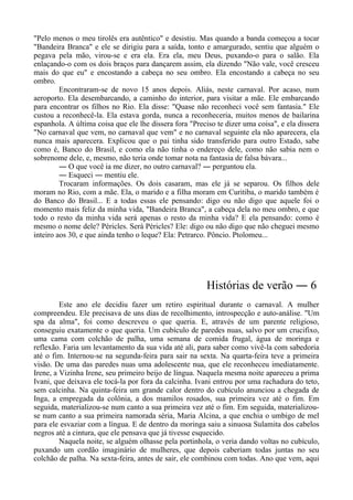 "Pelo menos o meu tirolês era autêntico" e desistiu. Mas quando a banda começou a tocar
"Bandeira Branca" e ele se dirigiu para a saída, tonto e amargurado, sentiu que alguém o
pegava pela mão, virou-se e era ela. Era ela, meu Deus, puxando-o para o salão. Ela
enlaçando-o com os dois braços para dançarem assim, ela dizendo "Não vale, você cresceu
mais do que eu" e encostando a cabeça no seu ombro. Ela encostando a cabeça no seu
ombro.
Encontraram-se de novo 15 anos depois. Aliás, neste carnaval. Por acaso, num
aeroporto. Ela desembarcando, a caminho do interior, para visitar a mãe. Ele embarcando
para encontrar os filhos no Rio. Ela disse: "Quase não reconheci você sem fantasia." Ele
custou a reconhecê-la. Ela estava gorda, nunca a reconheceria, muitos menos de bailarina
espanhola. A última coisa que ele lhe dissera fora "Preciso te dizer uma coisa", e ela dissera
"No carnaval que vem, no carnaval que vem" e no carnaval seguinte ela não aparecera, ela
nunca mais aparecera. Explicou que o pai tinha sido transferido para outro Estado, sabe
como é, Banco do Brasil, e como ela não tinha o endereço dele, como não sabia nem o
sobrenome dele, e, mesmo, não teria onde tomar nota na fantasia de falsa bávara...
― O que você ia me dizer, no outro carnaval? ― perguntou ela.
― Esqueci ― mentiu ele.
Trocaram informações. Os dois casaram, mas ele já se separou. Os filhos dele
moram no Rio, com a mãe. Ela, o marido e a filha moram em Curitiba, o marido também é
do Banco do Brasil... E a todas essas ele pensando: digo ou não digo que aquele foi o
momento mais feliz da minha vida, "Bandeira Branca", a cabeça dela no meu ombro, e que
todo o resto da minha vida será apenas o resto da minha vida? E ela pensando: como é
mesmo o nome dele? Péricles. Será Péricles? Ele: digo ou não digo que não cheguei mesmo
inteiro aos 30, e que ainda tenho o leque? Ela: Petrarco. Pôncio. Ptolomeu...
Histórias de verão ― 6
Este ano ele decidiu fazer um retiro espiritual durante o carnaval. A mulher
compreendeu. Ele precisava de uns dias de recolhimento, introspecção e auto-análise. "Um
spa da alma", foi como descreveu o que queria. E, através de um parente religioso,
conseguiu exatamente o que queria. Um cubículo de paredes nuas, salvo por um crucifixo,
uma cama com colchão de palha, uma semana de comida frugal, água de moringa e
reflexão. Faria um levantamento da sua vida até ali, para saber como vivê-la com sabedoria
até o fim. Internou-se na segunda-feira para sair na sexta. Na quarta-feira teve a primeira
visão. De uma das paredes nuas uma adolescente nua, que ele reconheceu imediatamente.
Irene, a Vizinha Irene, seu primeiro beijo de língua. Naquela mesma noite apareceu a prima
Ivani, que deixava ele tocá-la por fora da calcinha. Ivani entrou por uma rachadura do teto,
sem calcinha. Na quinta-feira um grande calor dentro do cubículo anunciou a chegada de
Inga, a empregada da colônia, a dos mamilos rosados, sua primeira vez até o fim. Em
seguida, materializou-se num canto a sua primeira vez até o fim. Em seguida, materializou-
se num canto a sua primeira namorada séria, Maria Alcina, a que enchia o umbigo de mel
para ele esvaziar com a língua. E de dentro da moringa saiu a sinuosa Sulamita dos cabelos
negros até a cintura, que ele pensava que já tivesse esquecido.
Naquela noite, se alguém olhasse pela portinhola, o veria dando voltas no cubículo,
puxando um cordão imaginário de mulheres, que depois caberiam todas juntas no seu
colchão de palha. Na sexta-feira, antes de sair, ele combinou com todas. Ano que vem, aqui
 