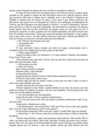 mesmo, turma! Quando ele chegou em casa a mulher só estranhou as olheiras.
O Lopes foi até a praia levar uns papéis para o seu Vinícius assinar e acabou sendo
escalado no gol, porque o goleiro do time adversário estava com infecção gástrica. Disse
que precisava voltar para a cidade, para o trabalho, mas o seu Vinícius o dispensou do
trabalho e ordenou que ele ficasse na praia e fosse para o gol. Houve protestos dos
adversários. Iam jogar com um empregado do Vinícius, um assalariado, um dependente do
Vinícius, que faria qualquer coisa para agradar o Vinícius ― no gol!?! Brincadeira. Vinícius
disse que botava a mão no fogo pelo empregado. Era um homem corretíssimo. Se deixasse
passar alguma bola não era por servilismo, era porque nunca na vida jogara no gol. E
aconteceu o seguinte: o Lopes, jogando com um calção emprestado, não deixou passar uma
bola. Fez defesas sensacionais. Tantas que, apesar de repetidas prorrogações, o jogo acabou
zero a zero. Praia vazia, o sol indo embora, não havia outro jeito: decisão por pênaltis. O
time do Vinícius se reuniu em volta dele, para pedir providências.
― Pô, Vinícius. Dá um jeito nesse cara.
― Tá pegando tudo.
― Calma, calma.
O time adversário estava reunido em torno do Lopes, entusiasmado com o
sorridente Lopes. Era verdade que ele nunca jogara no gol antes?
― Nunca joguei futebol!
Aquilo era talento nato. Um fenômeno. E o Lopes radiante. Modesto mas radiante.
O que é isso? Sorte, sorte.
Cinco penaltis para cada lado. Vinícius deu um jeito de se aproximar do herói da
tarde, antes das cobranças. Disse:
― Deixa passar uns três.
― Mas seu Vinícius...
Mas Vinícius já tinha se afastado.
Primeiro chute. Lopes defende.
O time adversário marca.
Segundo chute do time do Vinícius. Outra defesa espetacular de Lopes.
O time do Lopes marca. Dois a zero.
Terceiro chute do time do patrão. Lopes se atira para um lado, a bola vai para o
outro, mas Lopes defende com o pé.
Terceiro chute do time do Lopes. Para fora.
Vinícius prepara-se para chutar o quarto pênalti do seu time. Se marcar, seu time
ainda tem chance de empatar. Se perder, seu time está liquidado. Vinícius aproxima-se de
Lopes com a bola embaixo do braço.
― Se você defender este, está despedido.
Lopes não diz nada. Vinícius continua, falando baixo:
― E vai ser por justa causa. Não tem fundo de garantia, indenização, nada. É rua,
sem um tostão.
Lopes quieto, olhando para o chão.
― Há quanto tempo você está na firma. Vinte anos? Pois vão ser vinte anos jogados
fora. Vai fazer o que? Recomeçar a vida? Como goleiro?
Os adversários protestam. Olha aí seu juiz, coação. Coação! Bate logo esse pênalti!
― Pense bem ― diz Vinícius, antes de se afastar para colocar a bola no montinho
do pênalti.
Vinícius toma distância. Lopes está encurvado, braços abertos, olho na bola. Não se
sabe o que passa pela sua cabeça. Mais tarde, dirá para a mulher que pensou nas crianças,
pensou nela, mas isso pode ser literatura depois do fato. É provável que seu cérebro esteja
ocupado apenas por ele mesmo, e pela sua escolha. Dizem que todo homem tem um
 