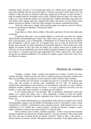 momento assim, em que se vê de frente pela única vez, embora possa estar olhando para
nada mais definidor do que uma bola branca. Vinícius corre para a bola branca. Por um
instante o olhar dos dois se encontra. Estão num crepúsculo do deserto, os dois seminus, e
nada no mundo ainda foi inventado, salvo a bola. Vinícius chuta no canto. Um chute seco.
Lopes voa. Com a ponta dos dedos, voa a bola para fora. Alguém dirá depois que nunca viu
uma defesa como aquela, para fora. Alguém dirá depois que nunca viu uma defesa como
aquela, em praia ou estádio. O time de Lopes carrega o seu goleiro acidental em triunfo.
Antes de voltar para a cidade, Lopes precisa pegar sua roupa na casa de Vinícius.
Os dois se encontram no alpendre. Vinícius quer saber:
― Por que?
Lopes baixa os olhos. Dá de ombros. Não sabe o que dizer. Os dois não estão mais
no deserto.
O primeiro disse que o sol se pondo banhava o rosto dela com uma luz violenta
especialmente encomendada para realçar seus olhos claros, que o mundo era um cenário
para a sua passagem, e que o firmamento, o firmamento era só efeitos de luz de um diretor
que obviamente a amava, como ele. O segundo disse que as cores do pôr-do-sol eram
ilusões óticas devidas ao efeito prismático da atmosfera quando a Terra estaca num certo
ângulo em relação ao Sol, que tudo era ilusão, que a única certeza que se podia ter do
Universo era da sua indiferença aos nossos pobres desígnios humanos e que mesmo assim
ele a amava, e o terceiro, que disse que nada podia dizer sobre o pôr-do-sol, salvo que do
terraço da sua cobertura poderiam vê-lo melhor, foi aquele a quem Teresa deu a mão. Pois
são difíceis os tempos.
Histórias de vizinhos
Vizinhos, vizinhos. Todo o mundo tem histórias de vizinhos. Vizinhos de cima,
vizinhos de baixo, vizinhos de trás e da frente, vizinhos de porta ou de janela, vizinhos com
filhos ou sem filhos, com cachorros ou sem cachorros. Bons vizinhos, maus vizinhos...
Você escolhe, até certo ponto, os amigos que quer ter e as pessoas com quem quer
viver, mas não escolhe as pessoas mais importantes da sua vida. As pessoas que
condicionam e determinam a sua existência e os seus humores: seus pais e os seus vizinhos.
Ninguém escolhe a família em que vai nascer ― ou seja, a forma do seu nariz e da sua
herança ― nem, salvo raras exceções, os vizinhos que vão rodeá-lo.
E um vizinho pode ser a sua salvação. Não só metafórica, fornecendo o gelo que
acabou ou o açúcar que faltou, mas a sério, chamando a polícia na hora do assalto,
arrastando você do incêndio e fazendo respiração boca a boca, completando a parceria do
buraco, etc.
E um vizinho também pode ser a sua perdição. Pode reforçar ou acabar com a sua fé
na humanidade, resgatar você da solidão e do desespero ou fazer você perder o sono, a razão
e finalmente o controle e transformá-lo num assassino raivoso. Todo homem é ele e a sua
vizinhança. E se é verdade que o maior mistério e desafio do homem é sempre o outro,
então o vizinho é o outro na sua versão radical. É o outro do lado.
Bons vizinhos, maus vizinhos, vizinhos esquisitos... Carlos e Luiza um dia tomaram
coragem e bateram na porta do seu vizinho esquisito, o dos três cachorros. Não era por nada
não, mas será que ele podia baixar um pouco a música? Todos os dias, o dia inteiro, a
mesma música, no mesmo volume. Não apenas música, mas ópera. E não apenas ópera, mas
 