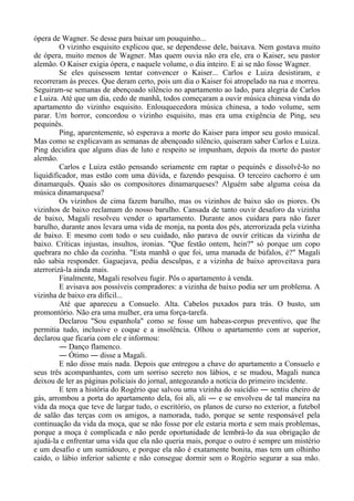 ópera de Wagner. Se desse para baixar um pouquinho...
O vizinho esquisito explicou que, se dependesse dele, baixava. Nem gostava muito
de ópera, muito menos de Wagner. Mas quem ouvia não era ele, era o Kaiser, seu pastor
alemão. O Kaiser exigia ópera, e naquele volume, o dia inteiro. E ai se não fosse Wagner.
Se eles quisessem tentar convencer o Kaiser... Carlos e Luiza desistiram, e
recorreram às preces. Que deram certo, pois um dia o Kaiser foi atropelado na rua e morreu.
Seguiram-se semanas de abençoado silêncio no apartamento ao lado, para alegria de Carlos
e Luiza. Até que um dia, cedo de manhã, todos começaram a ouvir música chinesa vinda do
apartamento do vizinho esquisito. Enlouquecedora música chinesa, a todo volume, sem
parar. Um horror, concordou o vizinho esquisito, mas era uma exigência de Ping, seu
pequinês.
Ping, aparentemente, só esperava a morte do Kaiser para impor seu gosto musical.
Mas como se explicavam as semanas de abençoado silêncio, quiseram saber Carlos e Luiza.
Ping decidira que alguns dias de luto e respeito se impunham, depois da morte do pastor
alemão.
Carlos e Luiza estão pensando seriamente em raptar o pequinês e dissolvê-lo no
liquidificador, mas estão com uma dúvida, e fazendo pesquisa. O terceiro cachorro é um
dinamarquês. Quais são os compositores dinamarqueses? Alguém sabe alguma coisa da
música dinamarquesa?
Os vizinhos de cima fazem barulho, mas os vizinhos de baixo são os piores. Os
vizinhos de baixo reclamam do nosso barulho. Cansada de tanto ouvir desaforo da vizinha
de baixo, Magali resolveu vender o apartamento. Durante anos cuidara para não fazer
barulho, durante anos levara uma vida de monja, na ponta dos pés, aterrorizada pela vizinha
de baixo. E mesmo com todo o seu cuidado, não parava de ouvir críticas da vizinha de
baixo. Críticas injustas, insultos, ironias. "Que festão ontem, hein?" só porque um copo
quebrara no chão da cozinha. "Esta manhã o que foi, uma manada de búfalos, é?" Magali
não sabia responder. Gaguejava, pedia desculpas, e a vizinha de baixo aproveitava para
aterrorizá-la ainda mais.
Finalmente, Magali resolveu fugir. Pôs o apartamento à venda.
E avisava aos possíveis compradores: a vizinha de baixo podia ser um problema. A
vizinha de baixo era difícil...
Até que apareceu a Consuelo. Alta. Cabelos puxados para trás. O busto, um
promontório. Não era uma mulher, era uma força-tarefa.
Declarou "Sou espanhola" como se fosse um habeas-corpus preventivo, que lhe
permitia tudo, inclusive o coque e a insolência. Olhou o apartamento com ar superior,
declarou que ficaria com ele e informou:
― Danço flamenco.
― Ótimo ― disse a Magali.
E não disse mais nada. Depois que entregou a chave do apartamento a Consuelo e
seus três acompanhantes, com um sorriso secreto nos lábios, e se mudou, Magali nunca
deixou de ler as páginas policiais do jornal, antegozando a notícia do primeiro incidente.
E tem a história do Rogério que salvou uma vizinha do suicídio ― sentiu cheiro de
gás, arrombou a porta do apartamento dela, foi ali, ali ― e se envolveu de tal maneira na
vida da moça que teve de largar tudo, o escritório, os planos de curso no exterior, a futebol
de salão das terças com os amigos, a namorada, tudo, porque se sente responsável pela
continuação da vida da moça, que se não fosse por ele estaria morta e sem mais problemas,
porque a moça é complicada e não perde oportunidade de lembrá-lo da sua obrigação de
ajudá-la e enfrentar uma vida que ela não queria mais, porque o outro é sempre um mistério
e um desafio e um sumidouro, e porque ela não é exatamente bonita, mas tem um olhinho
caído, o lábio inferior saliente e não consegue dormir sem o Rogério segurar a sua mão.
 