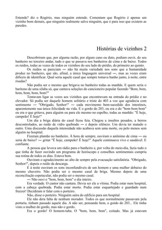 Entende? diz o Rogério, mas ninguém entende. Comentam que Rogério é apenas um
vizinho bom demais, que ninguém realmente salva ninguém, que é para isso que existem as
paredes.
Histórias de vizinhos 2
Descobriram que, por alguma razão, por algum cano ou duto, podiam ouvir, do seu
banheiro no terceiro andar, tudo o que se passava nos banheiros de cima e de baixo. Todos
os ruídos, todas as vozes de todos os vizinhos do seu lado do prédio, do primeiro ao quinto.
Os ruídos se pareciam ― não há muita variedade nos sons que a humanidade
produz no banheiro, que são, afinal, a única linguagem universal ―, mas as vozes eram
difíceis de identificar. Qual seria aquele casal que sempre tomava banho junto, à noite, entre
risadas?
Não podia ser o mesmo que brigava no banheiro todas as manhãs. E quem seria o
barítono de uma sílaba só, que cantava seleções do cancioneiro popular fazendo "Bom, bom,
bom, bom, bom, bom?"
Tentavam ligar as vozes aos vizinhos que encontravam na entrada do prédio e no
elevador. Só podia ser daquele homem solitário e triste do 403 a voz que agradecia com
sentimento ― "Obrigado, Senhor!" ― cada movimento bem-sucedido dos intestinos,
aparentemente sua única felicidade na vida. E o gordo do 203, ou era o do "bom bom bom"
ou era o que gritava, para alguém ou para ele mesmo no espelho, todas as manhãs: "É hoje,
campeão! É hoje!"
Um dia a briga diária do casal ficou feia. Chegou a insultos pesados, a berros
descontrolados, ao ruído de vidro quebrado ― e depois silêncio. Um devia ter matado o
outro. Uma discussão daquela intensidade não acabava sem uma morte, ou pelo menos sem
alguém no hospital.
Fizeram plantão no banheiro. À hora de sempre, ouviram o anônimo de cima ― ou
seria de baixo? ― gritar "É hoje, campeão! É hoje!" Aquele continuava vivo e saudável. E
confiante.
A pessoa que levava um rádio para o banheiro e, por volta do meio-dia, fazia tudo o
que tinha de fazer ouvindo um programa de horóscopo e conselhos sentimentais cumpriu
sua rotina de todos os dias. Estava bem.
Ouviram o agradecimento ao alto de sempre pela evacuação satisfatória. "Obrigado,
Senhor!", depois o ruído da descarga.
E à noite ouviram os sons inconfundíveis de um homem e uma mulher debaixo do
mesmo chuveiro. Não podia ser o mesmo casal da briga. Mesmo depois de uma
reconciliação espetacular, não podia ser o mesmo casal.
― Não ouvi o "bom, bom, bom" o dia inteiro.
Era verdade. O cantor não cantara. Devia ser ele a vítima. Podia estar num hospital,
com a cabeça quebrada. Podia estar morto. Podia estar esquartejado e guardado num
freezer! Decidiram ir falar com o porteiro.
Não, disse o porteiro. Ninguém saíra do edifício para um hospital.
Ele não dera falta de nenhum morador. Todos os que normalmente passavam pela
portaria, tinham passado aquele dia. A não ser, pensando bem, o gordo do 203... Ele tinha
visto a mulher do gordo, mas não o gordo.
Era o gordo! O homem-tuba. O "bom, bom, bom", coitado. Mas já estavam
 