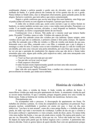 combinando chamar a polícia quando o gordo saiu do elevador, com o cabelo ainda
molhado do banho. E o gordo parecia tão contente de vê-los quanto eles de ver o gordo.
Nunca tinham se falado antes, mas se abraçaram efusivamente, quase pulando juntos de tão
alegres. Inclusive o porteiro, que nem sabia o que estava comemorando.
Depois o gordo confessou que ouvira uma briga feia num banheiro, uma briga que
só podia acabar em morte ou com alguém no hospital, e pensara que fosse eles.
E então eles se deram conta que, assim como ouviam o que os outros faziam no
banheiro, os outros também ouviam suas vozes e seus ruídos mais privados. Passariam a se
cuidar. E na manhã seguinte ouviram, aliviados, o casal brigando no banheiro. Ninguém
estava no hospital, ou morto e esquartejado dentro de um freezer.
Continuavam vivos e ferozes. Não podia ser o mesmo casal que tomava banho
junto. Ou podia? Vizinhos, nunca se sabe. Vizinhos são capazes de tudo.
A gente fica sabendo coisas dos vizinhos por vias indiretas. Quase sempre, entre
vizinhos novos que não se conhecem, o primeiro contato é feito pelas crianças. De repente
seu filho fez amizade com o filho do vizinho e o filho do vizinho está dentro da sua casa,
brincando com o seu filho, comendo com o seu filho, e contando que o pai é alérgico a
morango e a mãe foi miss. E muitas vezes se tem vislumbres do que é a vida do vizinho por
um detalhe, por uma cena vista por uma porta entreaberta, por uma frase que escapa. Como
na vez em que a garotada do condomínio fez alguma coisa que não devia e foram todos
arrastados para casa, alguns pela orelha, pela respectivas mães, cada uma ameaçando com
um castigo diferente.
― Você vai ficar sem televisão por um mês!
― Seu pai não vai levar você no jogo!
― Pode esquecer a bicicleta!
E todas ficaram muito impressionadas quando ouviram uma mãe anunciar:
― Uma semana sem "baba-au-rhum"!
Que vida não seria aquela? Pensando bem, a mulher era a única no condomínio, e
provavelmente no mundo, que ainda usava turbante.
Histórias de vizinhos 3
E tem, claro, a vizinha da frente. A linda vizinha do edifício da frente. A
maravilhosa vizinha que anda nua pelo apartamento da frente. A estonteante vizinha da qual
se ouvem tantas histórias. O que é estranho, porque ninguém jamais teve uma vizinha da
frente assim. Todas as histórias de vizinhas da frente são mentirosas. Inclusive esta.
Principalmente esta.
Eu acompanhei todo o processo. A desocupação do apartamento em frente. Os
trabalhos de reforma e pintura. As visitas de compradores ou inquilinos em potencial. Faço
pesquisa nuclear, contabilidade e escultura em arame em casa ― hoje em dia, para
sobreviver, "you have to turn around", como diz o meu amigo Borba ― e trabalho perto da
janela, de onde vejo todo o movimento da vizinhança. Lembro do dia em que o corretor a
levou para conhecer o apartamento e o meu coração, modo de dizer, parou. Eu nunca tinha
visto uma mulher tão bonita, e isso que ela ainda estava vestida. Ela espiou pela janela e sei
que me viu. Desconfio. Tenho certeza. Acho que me viu. Talvez não tenha me visto. Mas
foi depois de espiar pela janela que ela fechou negócio com o corretor. A pantomima não
deixava dúvidas. Eram os gestos típicos de quem decidiu ficar com um apartamento porque
 