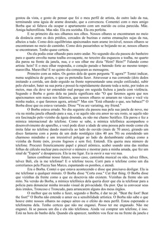 gostou da vista, e gosto de pensar que foi o meu perfil de artista, do outro lado da rua,
terminando uma águia de arame dourado, que a convenceu. Comentei com o meu amigo
Borba que só faltava ela ocupar o apartamento com um marido ou coisa parecida. Mãe.
Amiga halterofilista. Mas não. Ela era sozinha. Ela era perfeita.
E no primeiro dia nos olhamos nos olhos. Nossos olhares se encontraram no meio
da distância entre os dois prédios, cercados de buzinas e outras emanações sujas da rua,
alheios a tudo. Como dois equilibristas apaixonados num arame invisível, nossos olhares se
encontraram no meio do caminho. Como dois passarinhos se beijando no ar, nossos olhares
se encontraram. Tenho quase certeza.
Ou ela podia estar olhando para outro andar. No segundo dia ela passou do banheiro
para o quarto envolta numa toalha esvoaçante, no terceiro dia esqueceu a toalha, no quarto
dia parou na frente da janela, nua, e o seu olhar me dizia "Hein? Hein?" Falando como
artista: hein? E o meu olhar respondia, o coração parado e batendo forte ao mesmo tempo:
maravilha. Maravilha! E no quinto dia começaram as mensagens.
Primeiro com as mãos. Os gestos dela de quem pergunta "E agora?" Tentei indicar,
numa seqüência de gestos, o que eu pretendia fazer. Atravessar a rua correndo (dois dedos
imitando a corrida, um dedo erguido na frente representando uma ereção estilizada), subir
pelo elevador, bater na sua porta e possuí-la repetidamente durante toda a noite, por todos os
meios, mas ela deve ter entendido mal porque em seguida fechou a janela com violência.
Segundo o Borba o gesto dela na janela significara não "O que faremos agora que nos
apaixonamos sem nunca nos falarmos, que nossos olhares se amaram no vácuo e você viu
minha nudez, o que faremos agora, artista?" Mas sim "Está olhando o que, seu babaca?" O
Borba disse que eu estava variando. Disse "You are variating, my friend."
O Borba estava errado. No dia seguinte ela passou nua pela sua janela de novo, me
viu na minha janela olhando para a sua, e se aquilo não era amor no seu rosto, se aquilo não
era fascinação pelo vizinho da águia dourada, eu não me chamo Seráfico. Ela parou e fez a
mímica internacional do telefone. Como se sabe, a mímica telefônica acompanhou o
desenvolvimento do aparelho, e você pode dizer a idade de uma pessoa pelo modo como ela
imita falar no telefone dando manivela ao lado do ouvido (mais de 70 anos), girando um
disco fantasma com a ponta de um dedo nostálgico (dos 40 aos 70) ou estendendo um
charmoso mindinho e um irresistível polegar ao lado da deslumbrante cabeça como a
vizinha da frente (nós, jovens fogosos e sem fio). Entendi. Ela queria meu número de
telefone. Procurei freneticamente papel e pincel atômico, acabei usando uma das minhas
folhas de cálculo nuclear para escrever o número e mostrar para a minha amada, que fez um
sinal de "Espera" e desapareceu. Ela ia me ligar. Eu ia ouvir a sua voz nua.
Íamos combinar nosso futuro, nosso caso, camisinha musical ou não, talvez filhos,
talvez Bali, ela ia me telefonar! E o telefone tocou. Corri para o telefone como um dia
correríamos pela Piazza San Marco, espantando os pombos, e atendi.
Era o Borba. Contei o que estava acontecendo e disse que precisava desligar. Ela ia
me telefonar a qualquer minuto. O Borba disse "Corta essa." Cut that thing. O Borba disse
que vizinhas da frente como a que eu descrevia não existem. Vizinhas da frente são um
mito. Na versão do Borba, a mímica telefônica dela queria dizer que ela ia telefonar para a
polícia para denunciar minha invasão visual de privacidade. Ou pior. Que ia convocar seus
dois irmãos, Troncoso e Troncudo, para arrancarem alguns dos meus órgãos.
O melhor que eu tenho a fazer, segundo o Borba, é dar no pé. "Beat the foot! Beat
the foot!" O Borba não entende o amor ou a sensibilidade artística. O Borba não sabe o que
houve entre nossos olhares no espaço aéreo ou o efeito do meu perfil. Estou esperando o
telefonema dela. Tenho certeza que não me enganei. Posso ter me enganado. Não me
enganei. Já se passou um dia e ela não telefonou. Ainda vai comprar um telefone, é isso.
Está na hora do banho dela. Quando ela aparecer, também vou ficar nu na frente da janela e
 