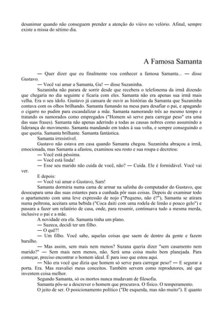 desanimar quando não conseguem prender a atenção do viúvo no velório. Afinal, sempre
existe a missa do sétimo dia.
A Famosa Samanta
― Quer dizer que eu finalmente vou conhecer a famosa Samanta... ― disse
Gustavo.
― Você vai amar a Samanta, Gu! ― disse Suzaninha.
Suzaninha não parara de sorrir desde que recebera o telefonema da irmã dizendo
que chegaria no dia seguinte e ficaria com eles. Samanta não era apenas sua irmã mais
velha. Era o seu ídolo. Gustavo já cansara de ouvir as histórias da Samanta que Suzaninha
contava com os olhos brilhando. Samanta fumando na mesa para desafiar o pai, e apagando
o cigarro no pudim para escandalizar a mãe. Samanta namorando três ao mesmo tempo e
tratando os namorados como empregados ("Homem só serve para carregar peso" era uma
das suas frases). Samanta não apenas aderindo a todas as causas nobres como assumindo a
liderança do movimento. Samanta mandando em todos à sua volta, e sempre conseguindo o
que queria. Samanta brilhante. Samanta fantástica.
Samanta irresistível.
Gustavo não estava em casa quando Samanta chegou. Suzaninha abraçou a irmã,
emocionada, mas Samanta a afastou, examinou seu rosto e sua roupa e decretou:
― Você está péssima.
― Você está linda!
― Esse seu marido não cuida de você, não? ― Cuida. Ele é formidável. Você vai
ver.
E depois:
― Você vai amar o Gustavo, Sam!
Samanta dormiria numa cama de armar na salinha do computador do Gustavo, que
desocupara uma das suas estantes para a cunhada pôr suas coisas. Depois de examinar todo
o apartamento com uma leve expressão de nojo ("Pequeno, não é?"), Samanta se atirara
numa poltrona, aceitara uma bebida ("Coca daiti com uma rodela de limão e pouco gelo") e
passara a fazer um relatório de casa, onde, para resumir, continuava tudo a mesma merda,
inclusive o pai e a mãe.
A novidade era ela. Samanta tinha um plano.
― Suzeca, decidi ter um filho.
― O quê?!
― Um filho. Você sabe, aquelas coisas que saem de dentro da gente e fazem
barulho.
― Mas assim, sem mais nem menos? Suzana queria dizer "sem casamento nem
marido?" ― Sem mais nem menos, não. Será uma coisa muito bem planejada. Para
começar, preciso encontrar o homem ideal. É para isso que estou aqui.
― Não era você que dizia que homem só serve para carregar peso? ― E segurar a
porta. Era. Mas reavaliei meus conceitos. Também servem como reprodutores, até que
inventem coisa melhor.
Segundo Samanta, só os mortos nunca mudavam de filosofia.
Samanta pôs-se a descrever o homem que procurava. O físico. O temperamento.
O jeito de ser. O posicionamento político ("De esquerda, mas não muito"). E quanto
 