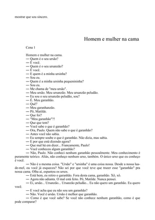 mostrar que sou sincero.
Homem e mulher na cama
Cena 1
Homem e mulher na cama.
― Quem é o seu ursão?
― É você.
― Quem é o seu ursanzão?
― É você.
― E quem é a minha ursinha?
― Sou eu.
― Quem é a minha ursinha pequenininha?
― Sou eu.
― Me chama de "meu ursão".
― Meu ursão. Meu ursanzão. Meu ursanzão peludão.
― Eu sou o seu ursanzão peludão, sou?
― É. Meu garanhão.
― Quê?
― Meu garanhanzão.
― Pô, Matilde.
― Que foi?
― "Meu garanhão"?!
― Que que tem?
― Você sabe o que é garanhão?
― Ora, Paulo. Quem não sabe o que é garanhão?
― Antes você não sabia.
― Eu sempre soube o que é garanhão. Não dizia, mas sabia.
― E por que está dizendo agora?
― Que mal há em dizer... Francamente, Paulo!
― Você conheceu algum garanhão?
― Não, Paulo. Não conheci nenhum garanhão pessoalmente. Meu conhecimento é
puramente teórico. Aliás, não conheço nenhum urso, também. O único urso que eu conheço
é você.
― Não é a mesma coisa. "Ursão" e "ursinha" é uma coisa nossa. Desde a nossa lua-
de-mel, ou você já esqueceu? Não sei por que você teve que trazer esse "garanhão" pra
nossa cama. Olha aí, espantou os ursos.
― Está bem, eu retiro o garanhão. Fora desta cama, garanhão. Xô, xô.
― Agora não adianta. O mal está feito. Pô, Matilde. Nunca pensei.
― Ei, ursão... Ursanzão... Ursanzão peludão... Eu não quero um garanhão. Eu quero
você.
― E você acha que eu não sou um garanhão?
― Não. Você é ursão. Ursão é melhor que garanhão.
― Como é que você sabe? Se você não conhece nenhum garanhão, como é que
pode comparar?
 