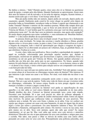 lhe dedica a música...' Sabe? Durante quatro, cinco anos eles só se falaram na quermesse
anual da igreja, e sempre pelo alto-falante. Quando finalmente se aproximaram, foram mais
dois anos de namoro e um de noivado e só na noite de núpcias, imagino, ficaram íntimos, e
mesmo assim acho que o vovô disse `Com licença' antes de crã.
Meu pai pediu minha mãe em namoro, depois pediu em noivado, depois pediu em
casamento, quando finalmente pode comê-la foi como chegar no guichê certo depois de
preencher todas as formalidades, reconhecer todas as firmas e esperar que chamassem a sua
senha. Entende? Durante o namoro ele lhe mandava poemas. Minha mãe sempre dizia que
os poemas é que a tinham conquistado, e que se fosse ser justa deveria ter casado com o
Vinícius de Morais. E você lembra qual foi a primeira coisa que você me disse quando nos
conhecemos neste site? `Eu não faço sexo no primeiro encontro, mas quem está contando?'
Só muito depois perguntou meu nome verdadeiro ― meu nickname era `Brazilian Stallion',
lembra? ― e deu outros detalhes da sua personalidade.
As pessoas dizem que houve uma revolução sexual. O que houve foi o fechamento
de um ciclo, uma involução. No tempo das cavernas o macho abordava a fêmea, grunhia
alguma coisa e a levava para a cama, ou para o mato. Com o tempo desenvolveu-se a corte,
a etiqueta da conquista, todo o ritual de aproximação que chegou a exageros de regras e
restrições e depois foi se abreviando aos poucos até voltarmos, hoje, ao grunhido básico, só
que eletrônico. Fechou-se o ciclo.
A corte, claro, tinha sua justificativa. Dava à mulher a oportunidade de cumprir seu
papel na evolução, selecionando para procriação aqueles machos que, durante a
aproximação, mostravam ter aptidões que favoreceriam a espécie, como potência física ou
econômica ou até um gosto por Vinícius de Morais. Isto quando podiam selecionar e a
escolha não era feita por elas, pelos pais ou por casamenteiros. No futuro, quando todo
namoro for pela Internet, todo sexo for virtual e as mulheres ― ou os homens, nunca se sabe
― só derem à luz a bytes, o único critério para seleção será ter um computador com modem
e um bom provedor de linha.
Quem ou o que será que nos juntou neste site, Arrobinha? Terá sido apenas o acaso,
ou nossas almas já se buscavam no ciberespaço mesmo antes da Internet? Não interessa. O
que interessa é que vamos nos casar e ser felizes. Por sinal, você ainda não me disse o seu
nome.
No futuro muitos casamentos começarão assim como o nosso, num chat sit da
Internet. Não sei o que será da espécie. Tenho uma visão do futuro em que viveremos todos
no ciberespaço, volatizados. Só nossos corpos ficarão na terra porque alguém tem que
manejar o teclado e o mouse e pagar a conta da luz.
Na nossa primeira conversa na Internet você pediu as especificações do meu
aparelho e eu não sabia se você estava falando do meu computador ou do meu pênis.
Mandei detalhes dos dois. Comecei na Internet procurando sexo, como todo mundo.
Encontrei com facilidade. Só o que você precisa ter, além do software adequado, é
curiosidade, tempo, paciência e um cartão de crédito internacional válido. Entrei em alguns
sites incríveis. Eu pensei que conhecesse todas as variedades de sexo possíveis. Não
conhecia nem a metade. De sexo com frutas e plantas eu já sabia. Uma vez conheci um
sujeito que chegou a pensar em casar com uma bananeira, só para ter algum tipo de posse
legal e evitar que outros a possuíssem. Era uma bananeira sedutora à beça. Ele acabou
derrubando a bananeira, enlouquecido pelo ciúmes. Ela morreu e secou na sua cama, mas
pelo menos era só dele. Sexo com animais, quem não sabe que existe? Eu nunca
experimentei, só sei que há. Mas você sabia que existe sexo com móveis e utensílios
domésticos? Descobri um site só para praticantes do sexo com estofados e artigos para casa
e cozinha. Não aderi, mas passei a olhar os móveis da minha casa com outros olhos,
pensando em como seria ter sexo com eles. Principalmente uma poltrona jeitozinha, com
 
