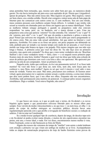 umas perninhas bem torneadas, que, mesmo sem saber bem por que, eu namorava desde
garoto. No site havia instruções até para sexo com aspirador de pó. Dizem que é inigualável,
apesar de perigoso. Mas não entrei nessa não. Meu negócio era gente. Meu negócio, vamos
ser bem claros, era a minha solidão. Decidi criar coragem e entrar nesta sala de bate-papo da
Internet para me comunicar com outros como eu. E com mulheres. Sou um cara tímido,
meus contatos pessoais com mulheres sempre foram difíceis. A verdade é que minha vida
sexual se resumia em chamadas para sex-fones em lugares que eu nunca identifiquei. Todas
as mulheres tinham sotaque português e quando eu perguntava onde elas estavam
respondiam `na cama, pois', ou `na banheira, ora' e nunca diziam o país. Uma me
perguntava uma coisa que parecia `estereto?' Eu não entendia. Ela `estereto?' e eu `o que'? E
ela `estereto, pois não?' e eu `o que'? Até que ela perdeu a paciência e gritou o nome da
peça! Pensei que estivesse me xingando, só depois me dei conta que estava perguntando se
ele estava ereto. Não era uma vida sexual satisfatória. Até que entrei na Internet e você
apareceu, Arrobinha. Foi como se eu fosse um peixe, um peixe pequeno me debatendo na
rede, pedindo para ser notado e ao mesmo tempo com medo de ser pescado, e você tivesse
metido sua longa mão branca na água e me pegado. Pelo menos imagino que sua mão seja
longa e branca. A primeira coisa que você me disse foi `Eu não faço sexo no primeiro
encontro, mas quem está contando?' Eu disse que o meu nome verdadeiro não era `Brazilian
Stallion' e dei o meu verdadeiro nome ― falso, claro ― e só naquele nosso primeiro papo
ficamos mais de uma hora, lembra? Durante a qual você me disse que tinha uma coleção de
ursos de pelúcia que dormiam com você e era loira e alta e me apaixonei. Me apaixonei por
palavras na tela de um computador. Amor ao primeiro chat.
Naquela noite, tenho que confessar, eu tive um pensamento terrível. E se fosse tudo
mentira? Se você não fosse o que dizia ser, nem loira, nem alta, nem louca para me
conhecer e, meu Deus, nem mulher? Agora eu sei que você é sincera e você sabe o meu
nome de verdade. Vamos nos casar. Mas antes, precisamos nos conhecer. Já fizemos amor
virtual, agora precisamos ter o supremo contato sexual, a união extrema, a coisa mais íntima
que dois seres podem fazer, que é nos olhar nos olhos. Enquanto não nos encontrarmos,
Arrobinha, tudo permanecerá uma mentira em potencial. A começar pelos nossos orgasmos
simultâneos. Diga a verdade. Você estava fingindo, não estava?"
Involução
Li que houve um recuo, se é que se pode usar o termo, do fio-dental e os novos
biquínis agora tapam o que pensávamos estivesse liberado para os nossos olhos para
sempre. Esse vaivém da moda é desconcertante e, no que toca ― ou nem toca, só olha ― às
partes do corpo da mulher entregues ao escrutínio público, deveria haver uma
regulamentação parecida com a que proíbe a revogação de benefícios sociais e a redução de
salários. E devia estar na Constituição.
Se a moda tivesse qualquer tipo de coerência, depois da tanga, do decalco tapa-seio
e do fio-dental só podia evoluir numa direção, e muitos de nós esperávamos encontrar nas
praias, este ano, o nosso ideal, o nada. Em vez disso, encontraremos menos mulher à vista.
Outra frustração, como se não bastassem as fotos de Marte.
Alguns dos nossos são veteranos do tempo do "maillot" com saiote e ainda lembram
com emoção a primeira vez que viram um umbigo de mulher ao ar livre. Acompanharam
todas as etapas da sumarização progressiva do traje de banho feminino como provas da
 
