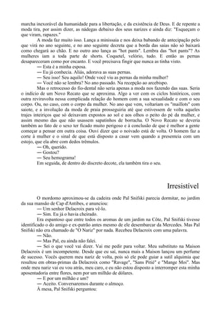 marcha inexorável da humanidade para a libertação, e da existência de Deus. E de repente a
moda tira, por assim dizer, as nádegas debaixo dos seus narizes e ainda diz: "Esqueçam o
que viram, rapazes."
A moda faz muito isso. Lança a minissaia e nos deixa babando de antecipação pelo
que virá no ano seguinte, e no ano seguinte decreta que a borda das saias não só baixará
como chegará ao chão. E no outro ano lança as "hot pants". Lembra das "hot pants"? As
mulheres iam a toda parte de shorts. Coquetel, velório, tudo. E então as pernas
desapareceram como por encanto. E você precisava fingir que nunca as tinha visto.
― Esta é a minha esposa.
― Eu já conhecia. Aliás, adorava as suas pernas.
― Seu isso! Seu aquilo! Onde você viu as pernas da minha mulher?
― Você não se lembra? No ano passado. Na recepção ao arcebispo.
Mas o retrocesso do fio-dental não seria apenas a moda nos fazendo das suas. Seria
o indício de um Novo Recato que se aproxima. Algo a ver com os ciclos históricos, com
outra reviravolta nessa complicada relação do homem com a sua sexualidade e com o seu
corpo. Ou, no caso, com o corpo da mulher. No ano que vem, voltariam os "maillots" com
saiote, e a involução da moda de praia prosseguiria até que estivessem de volta aqueles
trajes inteiriços que só deixavam expostos ao sol e aos olhos o peito do pé da mulher, e
assim mesmo das que não usassem sapatinhos de borracha. O Novo Recato se deveria
também ao fato de o sexo ter ficado muito perigoso e à conclusão de que é melhor a gente
começar a pensar em outra coisa. Ouvi dizer que o noivado está de volta. O homem faz a
corte à mulher e o sinal de que está disposto a casar vem quando a presenteia com um
estojo, que ela abre com dedos trêmulos.
― Oh, querido.
― Gostou?
― Seu hemograma!
Em seguida, de dentro do discreto decote, ela também tira o seu.
Irresistível
O mordomo aproximou-se da cadeira onde Pal Snifski parecia dormitar, no jardim
da sua mansão de Cap d'Antibes, e anunciou:
― Um senhor Delacroix para vê-lo.
― Sim. Eu já o havia cheirado.
Era espantoso que entre todos os aromas de um jardim na Côte, Pal Snifski tivesse
identificado o do amigo e ex-patrão antes mesmo de ele desembarcar da Mercedes. Mas Pal
Snifski não era chamado de "O Nariz" por nada. Recebeu Delacroix com uma palavra.
― Não.
― Mas Pal, eu ainda não falei.
― Sei o que você vai dizer. Vai me pedir para voltar. Meu substituto na Maison
Delacroix é um incompetente. Desde que eu saí, nunca mais a Maison lançou um perfume
de sucesso. Vocês querem meu nariz de volta, pois só ele pode guiar a sutil alquimia que
resultou em obras-primas da Delacroix como "Ravage", "Sans Pitié" e "Mange Moi". Mas
onde meu nariz vai eu vou atrás, meu caro, e eu não estou disposto a interromper esta minha
aposentadoria entre flores, nem por um milhão de dólares.
― E por um milhão e um?
― Aceito. Conversaremos durante o almoço.
À mesa, Pal Snifski perguntou:
 