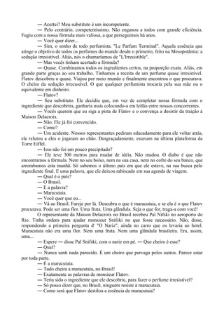 ― Acertei? Meu substituto é um incompetente.
― Pelo contrário, competentíssimo. Não enganou a todos com grande eficiência.
Fugiu com a nossa fórmula mais valiosa, a que perseguimos há anos.
― Você quer dizer...
― Sim, o sonho de todo perfumista. "Le Parfum Terminal". Aquela essência que
atinge o objetivo de todos os perfumes do mundo desde o primeiro, feito na Mesopotâmia: a
sedução irresistível. Aliás, nós o chamaríamos de "L'Irresistible".
― Mas vocês tinham acertado a fórmula?
― Quase. Combinamos todos os ingredientes certos, na proporção exata. Aliás, em
grande parte graças ao seu trabalho. Tínhamos a receita de um perfume quase irresistível.
Flatov descobriu o quase. Viajou por meio mundo e finalmente encontrou o que procurava.
O cheiro da sedução irrecusável. O que qualquer perfumista trocaria pela sua mãe ou o
equivalente em dinheiro.
― Flatov?
― Seu substituto. Ele decidiu que, em vez de completar nossa fórmula com o
ingrediente que descobrira, ganharia mais colocando-a em leilão entre nossos concorrentes.
― Vocês querem que eu siga a pista de Flatov e o convença a desistir da traição à
Maison Delacroix.
― Não. Ele já foi convencido.
― Como?
― Um acidente. Nossos representantes pediram educadamente para ele voltar atrás,
ele relutou a eles o jogaram ao chão. Desgraçadamente, estavam na última plataforma da
Torre Eiffel.
― Isso não foi um pouco precipitado?
― Ele teve 300 metros para mudar de idéia. Não mudou. O diabo é que não
encontramos a fórmula. Nem no seu bolso, nem na sua casa, nem no cofre do seu banco, que
arrombamos esta manhã. Só sabemos o último país em que ele esteve, na sua busca pelo
ingrediente final. E uma palavra, que ele deixou rabiscado em sua agenda de viagem.
― Qual é o país?
― O Brasil.
― E a palavra?
― Maracutaia.
― Você quer que eu...
― Vá ao Brasil. Fareje por lá. Descubra o que é maracutaia, e se ela é o que Flatov
procurava. Pode ser uma flor. Uma fruta. Uma glândula. Seja o que for, traga-a com você!
O representante da Maison Delacroix no Brasil recebeu Pal Nifski no aeroporto do
Rio. Tinha ordens para ajudar monsieur Snifski no que fosse necessário. Não, disse,
respondendo a primeira pergunta d' "O Nariz", ainda no carro que os levaria ao hotel.
Maracutaia não era uma flor. Nem uma fruta. Nem uma glândula brasileira. Era, assim,
uma...
― Espere ― disse Pal Snifski, com o nariz em pé. ― Que cheiro é esse?
― Qual?
― Nunca senti nada parecido. É um cheiro que pervaga pelos outros. Parece estar
por toda parte.
― É a maracutaia.
― Tudo cheira a maracutaia, no Brasil!
― Exatamente as palavras de monsieur Flatov.
― Teria sido o ingrediente que ele descobriu, para fazer o perfume irresistível?
― Só posso dizer que, no Brasil, ninguém resiste à maracutaia.
― Como será que Flatov destilou a essência de maracutaia?
 