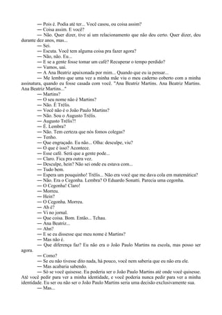 ― Pois é. Podia até ter... Você casou, ou coisa assim?
― Coisa assim. E você?
― Não. Quer dizer, tive aí um relacionamento que não deu certo. Quer dizer, deu
durante dez anos, mas...
― Sei.
― Escuta. Você tem alguma coisa pra fazer agora?
― Não, não. Eu...
― E se a gente fosse tomar um café? Recuperar o tempo perdido?
― Vamos, uai.
― A Ana Beatriz apaixonada por mim... Quando que eu ia pensar...
― Me lembro que uma vez a minha mãe viu o meu caderno coberto com a minha
assinatura, quando eu fosse casada com você. "Ana Beatriz Martins. Ana Beatriz Martins.
Ana Beatriz Martins..."
― Martins?
― O seu nome não é Martins?
― Não. É Trélis.
― Você não é o João Paulo Martins?
― Não. Sou o Augusto Trélis.
― Augusto Trélis?!
― É. Lembra?
― Não. Tem certeza que nós fomos colegas?
― Tenho.
― Que engraçado. Eu não... Olha: desculpe, viu?
― O que é isso? Acontece.
― Esse café. Será que a gente pode...
― Claro. Fica pra outra vez.
― Desculpe, hein? Não sei onde eu estava com...
― Tudo bem.
― Espera um pouquinho! Trélis... Não era você que me dava cola em matemática?
― Não. Era o Cegonha. Lembra? O Eduardo Sonatti. Parecia uma cegonha.
― O Cegonha! Claro!
― Morreu.
― Hein?
― O Cegonha. Morreu.
― Ah é?
― Vi no jornal.
― Que coisa. Bom. Então... Tchau.
― Ana Beatriz...
― Ahn?
― E se eu dissesse que meu nome é Martins?
― Mas não é.
― Que diferença faz? Eu não era o João Paulo Martins na escola, mas posso ser
agora.
― Como?
― Se eu não tivesse dito nada, há pouco, você nem saberia que eu não era ele.
― Mas acabaria sabendo.
― Só se você quisesse. Eu poderia ser o João Paulo Martins até onde você quisesse.
Até você pedir para ver a minha identidade, e você poderia nunca pedir para ver a minha
identidade. Eu ser ou não ser o João Paulo Martins seria uma decisão exclusivamente sua.
― Mas...
 