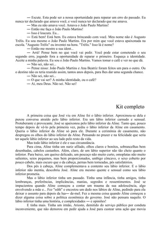 ― Escute. Esta pode ser a nossa oportunidade para reparar um erro do passado. Eu
nunca ter declarado que amava você, e você nunca ter declarado que me amava.
― Mas eu não amava você. Amava o João Paulo Martins!
― Então me faça o João Paulo Martins!
― Isso é loucura. Eu...
― Está bem! Está bem. Eu estava brincando com você. Meu nome não é Augusto
Trélis. Eu sou mesmo o João Paulo Martins. Era por mim que você estava apaixonada na
escola. "Augusto Trélis" eu inventei na hora. "Trélis." Isso lá é nome?
― Então me mostre a sua ident...
― Arrá! Pense bem no que você vai pedir. Você pode estar cometendo o seu
segundo erro, jogando fora a oportunidade de reparar o primeiro. Esqueça a identidade.
Aceite a minha palavra. Eu sou o João Paulo Martins. Vamos tomar o café e ver no que dá.
― Não sei, não sei...
― Pense nisso: João Paulo Martins e Ana Beatriz foram feitos um para o outro. Ou
o destino não os teria reunido assim, tantos anos depois, para lhes dar uma segunda chance.
― Não sei, não sei...
― O que vai ser? A minha identidade, ou o café?
― Ai, meu Deus. Não sei. Não sei!
Kit completo
A primeira coisa que José viu em Aline foi o lábio inferior. Aproximou-se dela e
puxou conversa atraído pelo lábio inferior. Era um lábio inferior carnudo e sensual.
Protuberante e provocante. José se apaixonou pelo lábio inferior da Aline. Tanto que, pouco
tempo depois de vê-lo pela primeira vez, pediu o lábio inferior da Aline em casamento.
Queria o lábio inferior da Aline só para ele. Durante a cerimônia de casamento, não
despregou os olhos do lábio inferior da Aline. Pensando no prazer e na felicidade que seria
ter aquele lábio inferior ao seu lado pelo resto da vida.
Mas todo lábio inferior é ele e sua circunstância.
Para cima, Aline tinha um nariz afilado, olhos claros e bonitos, sobrancelhas bem
desenhadas, cabelos castanhos. Além, claro, de um lábio superior não tão cheio quanto o
inferior. Para baixo, um queixo delicado, um pescoço não muito curto, omoplatas não muito
salientes, seios pequenos, mas bem proporcionados, umbigo côncavo, o sexo coberto por
pouco cabelo, mais escuro que o da cabeça, pernas bem torneadas, pés satisfatórios.
Dos pés à cabeça, Aline complementava a contento seu lábio inferior. E o lábio
inferior não mentia, descobriu José. Aline era mesmo quente e sensual como seu lábio
inferior prometia.
Mas o lábio inferior tinha um passado. Tinha uma infância, tinha amigos, tinha
lembranças, preferências, implicâncias, manias, segredos e ressentimentos. José se
impacientou quando Aline começou a contar um trauma da sua adolescência, algo
envolvendo a mãe e... Fez "sshh" e encostou um dedo nos lábios de Aline, pedindo para ela
deixar o assunto para depois da lua― de-mel. Fez a mesma coisa quando Aline começou a
dizer alguma coisa sobre a política econômica do governo. José não pensara naquilo. O
lábio inferior tinha uma história, e complexidades ― e opiniões!
E tinha mais. Tinha um irmão, Ariosto, demitido do serviço público por conduta
inconveniente, que não demorou em pedir ajuda a José para custear uma ação que movia
 