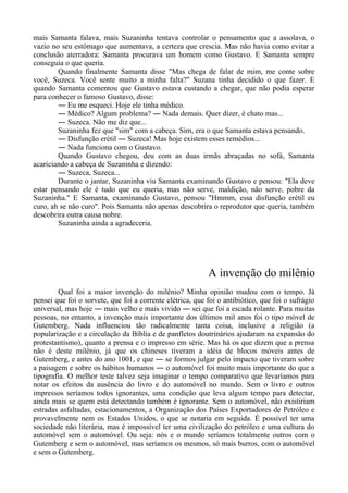 mais Samanta falava, mais Suzaninha tentava controlar o pensamento que a assolava, o
vazio no seu estômago que aumentava, a certeza que crescia. Mas não havia como evitar a
conclusão aterradora: Samanta procurava um homem como Gustavo. E Samanta sempre
conseguia o que queria.
Quando finalmente Samanta disse "Mas chega de falar de mim, me conte sobre
você, Suzeca. Você sente muito a minha falta?" Suzana tinha decidido o que fazer. E
quando Samanta comentou que Gustavo estava custando a chegar, que não podia esperar
para conhecer o famoso Gustavo, disse:
― Eu me esqueci. Hoje ele tinha médico.
― Médico? Algum problema? ― Nada demais. Quer dizer, é chato mas...
― Suzeca. Não me diz que...
Suzaninha fez que "sim" com a cabeça. Sim, era o que Samanta estava pensando.
― Disfunção erétil ― Suzeca! Mas hoje existem esses remédios...
― Nada funciona com o Gustavo.
Quando Gustavo chegou, deu com as duas irmãs abraçadas no sofá, Samanta
acariciando a cabeça de Suzaninha e dizendo:
― Suzeca, Suzeca...
Durante o jantar, Suzaninha viu Samanta examinando Gustavo e pensou: "Ela deve
estar pensando ele é tudo que eu queria, mas não serve, maldição, não serve, pobre da
Suzaninha." E Samanta, examinando Gustavo, pensou "Hmmm, essa disfunção erétil eu
curo, ah se não curo". Pois Samanta não apenas descobrira o reprodutor que queria, também
descobrira outra causa nobre.
Suzaninha ainda a agradeceria.
A invenção do milênio
Qual foi a maior invenção do milênio? Minha opinião mudou com o tempo. Já
pensei que foi o sorvete, que foi a corrente elétrica, que foi o antibiótico, que foi o sufrágio
universal, mas hoje ― mais velho e mais vivido ― sei que foi a escada rolante. Para muitas
pessoas, no entanto, a invenção mais importante dos últimos mil anos foi o tipo móvel de
Gutemberg. Nada influenciou tão radicalmente tanta coisa, inclusive a religião (a
popularização e a circulação da Bíblia e de panfletos doutrinários ajudaram na expansão do
protestantismo), quanto a prensa e o impresso em série. Mas há os que dizem que a prensa
não é deste milênio, já que os chineses tiveram a idéia de blocos móveis antes de
Gutemberg, e antes do ano 1001, e que ― se formos julgar pelo impacto que tiveram sobre
a paisagem e sobre os hábitos humanos ― o automóvel foi muito mais importante do que a
tipografia. O melhor teste talvez seja imaginar o tempo comparativo que levaríamos para
notar os efeitos da ausência do livro e do automóvel no mundo. Sem o livro e outros
impressos seríamos todos ignorantes, uma condição que leva algum tempo para detectar,
ainda mais se quem está detectando também é ignorante. Sem o automóvel, não existiriam
estradas asfaltadas, estacionamentos, a Organização dos Países Exportadores de Petróleo e
provavelmente nem os Estados Unidos, o que se notaria em seguida. É possível ter uma
sociedade não literária, mas é impossível ter uma civilização do petróleo e uma cultura do
automóvel sem o automóvel. Ou seja: nós e o mundo seríamos totalmente outros com o
Gutemberg e sem o automóvel, mas seríamos os mesmos, só mais burros, com o automóvel
e sem o Gutemberg.
 