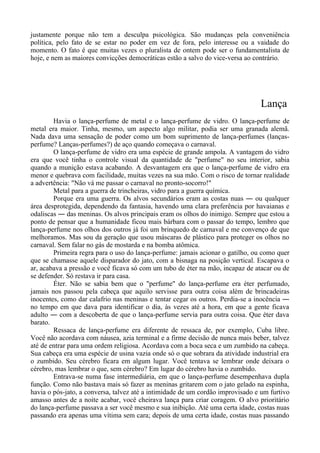 justamente porque não tem a desculpa psicológica. São mudanças pela conveniência
política, pelo fato de se estar no poder em vez de fora, pelo interesse ou a vaidade do
momento. O fato é que muitas vezes o pluralista de ontem pode ser o fundamentalista de
hoje, e nem as maiores convicções democráticas estão a salvo do vice-versa ao contrário.
Lança
Havia o lança-perfume de metal e o lança-perfume de vidro. O lança-perfume de
metal era maior. Tinha, mesmo, um aspecto algo militar, podia ser uma granada alemã.
Nada dava uma sensação de poder como um bom suprimento de lança-perfumes (lanças-
perfume? Lanças-perfumes?) de aço quando começava o carnaval.
O lança-perfume de vidro era uma espécie de grande ampola. A vantagem do vidro
era que você tinha o controle visual da quantidade de "perfume" no seu interior, sabia
quando a munição estava acabando. A desvantagem era que o lança-perfume de vidro era
menor e quebrava com facilidade, muitas vezes na sua mão. Com o risco de tornar realidade
a advertência: "Não vá me passar o carnaval no pronto-socorro!"
Metal para a guerra de trincheiras, vidro para a guerra química.
Porque era uma guerra. Os alvos secundários eram as costas nuas ― ou qualquer
área desprotegida, dependendo da fantasia, havendo uma clara preferência por havaianas e
odaliscas ― das meninas. Os alvos principais eram os olhos do inimigo. Sempre que estou a
ponto de pensar que a humanidade ficou mais bárbara com o passar do tempo, lembro que
lança-perfume nos olhos dos outros já foi um brinquedo de carnaval e me convenço de que
melhoramos. Mas sou da geração que usou máscaras de plástico para proteger os olhos no
carnaval. Sem falar no gás de mostarda e na bomba atômica.
Primeira regra para o uso do lança-perfume: jamais acionar o gatilho, ou como quer
que se chamasse aquele disparador do jato, com a bisnaga na posição vertical. Escapava o
ar, acabava a pressão e você ficava só com um tubo de éter na mão, incapaz de atacar ou de
se defender. Só restava ir para casa.
Éter. Não se sabia bem que o "perfume" do lança-perfume era éter perfumado,
jamais nos passou pela cabeça que aquilo servisse para outra coisa além de brincadeiras
inocentes, como dar calafrio nas meninas e tentar cegar os outros. Perdia-se a inocência ―
no tempo em que dava para identificar o dia, às vezes até a hora, em que a gente ficava
adulto ― com a descoberta de que o lança-perfume servia para outra coisa. Que éter dava
barato.
Ressaca de lança-perfume era diferente de ressaca de, por exemplo, Cuba libre.
Você não acordava com náusea, azia terminal e a firme decisão de nunca mais beber, talvez
até de entrar para uma ordem religiosa. Acordava com a boca seca e um zumbido na cabeça.
Sua cabeça era uma espécie de usina vazia onde só o que sobrara da atividade industrial era
o zumbido. Seu cérebro ficara em algum lugar. Você tentava se lembrar onde deixara o
cérebro, mas lembrar o que, sem cérebro? Em lugar do cérebro havia o zumbido.
Entrava-se numa fase intermediária, em que o lança-perfume desempenhava dupla
função. Como não bastava mais só fazer as meninas gritarem com o jato gelado na espinha,
havia o pós-jato, a conversa, talvez até a intimidade de um cordão improvisado e um furtivo
amasso antes de a noite acabar, você cheirava lança para criar coragem. O alvo prioritário
do lança-perfume passava a ser você mesmo e sua inibição. Até uma certa idade, costas nuas
passando era apenas uma vítima sem cara; depois de uma certa idade, costas nuas passando
 