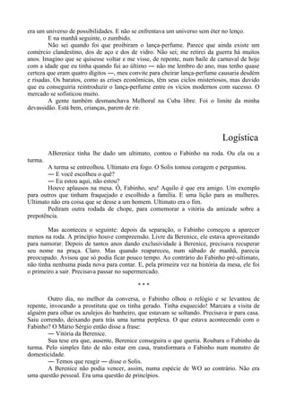 era um universo de possibilidades. E não se enfrentava um universo sem éter no lenço.
E na manhã seguinte, o zumbido.
Não sei quando foi que proibiram o lança-perfume. Parece que ainda existe um
comércio clandestino, dos de aço e dos de vidro. Não sei; me retirei da guerra há muitos
anos. Imagino que se quisesse voltar e me visse, de repente, num baile de carnaval de hoje
com a idade que eu tinha quando fui ao último ― não me lembro do ano, mas tenho quase
certeza que eram quatro dígitos ―, meu convite para cheirar lança-perfume causaria desdém
e risadas. Os baratos, como as crises econômicas, têm seus ciclos misteriosos, mas duvido
que eu conseguiria reintroduzir o lança-perfume entre os vícios modernos com sucesso. O
mercado se sofisticou muito.
A gente também desmanchava Melhoral na Cuba libre. Foi o limite da minha
devassidão. Está bem, crianças, parem de rir.
Logística
ABerenice tinha lhe dado um ultimato, contou o Fabinho na roda. Ou ela ou a
turma.
A turma se entreolhou. Ultimato era fogo. O Solis tomou coragem e perguntou.
― E você escolheu o quê?
― Eu estou aqui, não estou?
Houve aplausos na mesa. Ó, Fabinho, seu! Aquilo é que era amigo. Um exemplo
para outros que tinham fraquejado e escolhido a família. E uma lição para as mulheres.
Ultimato não era coisa que se desse a um homem. Ultimato era o fim.
Pediram outra rodada de chope, para comemorar a vitória da amizade sobre a
prepotência.
Mas aconteceu o seguinte: depois da separação, o Fabinho começou a aparecer
menos na roda. A princípio houve compreensão. Livre da Berenice, ele estava aproveitando
para namorar. Depois de tantos anos dando exclusividade à Berenice, precisava recuperar
seu nome na praça. Claro. Mas quando reapareceu, num sábado de manhã, parecia
preocupado. Avisou que só podia ficar pouco tempo. Ao contrário do Fabinho pré-ultimato,
não tinha nenhuma piada nova para contar. E, pela primeira vez na história da mesa, ele foi
o primeiro a sair. Precisava passar no supermercado.
* * *
Outro dia, no melhor da conversa, o Fabinho olhou o relógio e se levantou de
repente, invocando a prostituta que os tinha gerado. Tinha esquecido! Marcara a visita de
alguém para olhar os azulejos do banheiro, que estavam se soltando. Precisava ir para casa.
Saiu correndo, deixando para trás uma turma perplexa. O que estava acontecendo com o
Fabinho? O Mário Sérgio então disse a frase:
― Vitória da Berenice.
Sua tese era que, ausente, Berenice conseguira o que queria. Roubara o Fabinho da
turma. Pelo simples fato de não estar em casa, transformara o Fabinho num monstro de
domesticidade.
― Temos que reagir ― disse o Solis.
A Berenice não podia vencer, assim, numa espécie de WO ao contrário. Não era
uma questão pessoal. Era uma questão de princípios.
 