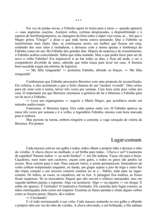 * * *
Em vez de piadas novas, o Fabinho agora só trazia para a mesa ― quando aparecia
― suas angústias caseiras. Azulejos soltos, cortinas despencadas, a disponibilidade e o
aspecto de hortifrutigranjeiros, as vantagens da feira sobre o súper vice-versa, as... Até que o
Magro gritou "Chega!" e disse o que toda turma estava pensando. Que o Fabinho se
transformara num chato. Que, se continuasse assim, era melhor que ficasse em casa,
cuidando dos seus ralos e rachaduras, e deixasse com a turma apenas a lembrança do
Fabinho como ele era. Do Fabinho dos grandes dias. Depois da surpresa e do ressentimento,
o Fabinho acabou concordando. Sabia que tinha mudado. Mas o que podia fazer para ser de
novo o velho Fabinho? Era impossível ir ao bar todos os dias, e ficar até tarde, e ser o
companheiro divertido de antes, sabendo que tinha louça para lavar em casa. A boemia
bem-sucedida exigia um mínimo de logística.
― Me falta retaguarda! ― protestou Fabinho, abrindo os braços. ― Me falta
retaguarda!
Combinaram que Fabinho procuraria Berenice com uma proposta de reconciliação.
Ela voltaria, e eles acertariam o que o Solis chamou de um "modess vivende". Dias certos
para ele estar com a turma, talvez três vezes por semana. Com hora certa para voltar pra
casa. O importante era que Berenice retomasse a gerência do lar e liberasse o Fabinho para
ser de novo o Fabinho.
― Leva um organograma ― sugeriu o Mário Sérgio, que acreditava muito em
métodos audiovisuais.
Funcionou. A Berenice topou. Eles estão juntos outra vez. O Fabinho aparece na
mesa três vezes por semana e é o velho, o legendário Fabinho, mesmo com hora marcada
para ir embora.
Mas persiste na turma, embora ninguém a comente, a vaga sensação de vitória da
Berenice. Por pontos.
Lugar-comum
Cada macaco está no seu galho e todos, todos olham o próprio rabo e deixam o rabo
do vizinho. A chuva chove no molhado, o sol brilha para todos... Chuva e sol? Casamento
de espanhol! Passam índios ― ou serão hindus? ― em fila indiana. Vacas vão para o brejo.
Caçadores, num mato sem cachorro, caçam com gatos, e todos os gatos são pardos no
escuro. Rios correm para o mar. Paus nascem tortos, e assim permanecem. Semeadores de
vento colhem tempestades enquanto, ao fundo, um grupo separa o joio do trigo e outro faz
das tripas coração e um terceiro constrói castelos no ar e... Súbito, tudo pára no lugar-
comum. Os índios, as vacas, os caçadores, até os rios. A paisagem fica estática, as frases
ficam suspensas. Só os mercadores fingem que não ouvem o silêncio ameaçador, mas em
seguida também param, e esperam. Algo vai acontecer. Algo ― ou alguém ― vai chegar. E
então ele aparece. É Gerúndio! O imperativo Gerúndio. Ele caminha pelo lugar-comum, as
mãos entrelaçadas atrás como um inspetor. Examina as frases paradas e chuta alguns verbos
como se fossem pneus. Depois, dá a ordem:
― Circulando!
E vê tudo recomeçando à sua volta. Cada macaco sentando no seu galho e olhando
o próprio rabo em vez do rabo do vizinho. A chuva chovendo, o sol brilhando, a fila indiana
 