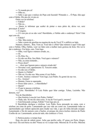 ― Te manda pra cá!
― Olha eu...
― Sabe o que que o maluco do Pepe está fazendo? Pintando o ... Ó Pepe, fala aqui
com o Fabião. Diz pra ele vir pra cá.
Outra voz no telefone:
― Fabião?
― Não eu...
― Quero te informar que acabei de pintar o meu pênis de, deixa ver, ocre
provençal. É mole?
― É engano.
― Cê vem pra cá ou não vem? Haroldinho, o Fabião sabe o endereço? Hein? Fala
aqui com ele.
― Fabião?
― Não. Meu nome é...
― Sabe o posto de gasolina na esquina da rua do Vavá? É o edifício ao lado.
Número, número... Rita. Vem cá. Você não é a Rita? Que número é aqui? Fala aqui
com o Fabião. Olha, Fabião, você vai falar com a mulher mais gostosa da festa. Ela vai te
dar o endereço. Um beijo, cara. Vem logo.
― Olha, você ligou o número errado, eu...
― Oi.
― Oi, Rita. Eu...
― Eu não sou Rita. Sou Malu. Você quer o número?
― Não, eu estou tentando...
― Posso dizer?
― ... dizer que ligaram para o número errado daí!
― Noventa e seis, apartamento 32. Terceiro andar.
― Eu não sou o Fabião.
― Quem é o Fabião?
― Não sei. Eu não sou. Meu nome é Luiz Pedro.
― Certo. Anotou o número? Vem logo, Luiz Pedro. Eu gostei da sua voz.
― Eu... Gostou?
― Hmmm. Estou te esperando.
― Posso falar com o ... o Haroldinho?
― Quem?
― O que te passou o telefone.
― Certo. Haroldinho! O Luiz Pedro quer falar contigo. Tchau, Luizinho. Não
demora, viu?
Voz do Haroldinho:
― Que história é essa de Luiz Pedro, Fabião?
― Nada, não. Só me diz uma coisa. A rua do Vavá qual é, mesmo?
― Está brincando comigo, Fabião? Vem logo pra cá.
E Haroldinho desligou o telefone. Luiz Pedro ficou pensando na cama, com o
telefone em cima do peito. Lamentando que sua vida era como era. Lamentando todas as
oportunidades que tinham aparecido para mudar sua vida, e que ele tinha deixado escapar.
Lamentando o fim do namoro com a Suelen, só porque ela citava trechos inteiros do Paulo
Coelho de cor. Lamentando, acima de tudo, não conhecer o Vavá.
2. Patrícia poeta e o tempo hoje
Hoje ela está de cabelo preso. Acho que prefiro solto. 47 graus em Porto Alegre,
veja você. Ela será baixa ou alta? Nunca se vê o corpo todo. Máxima de 55 no Rio. Máxima
 