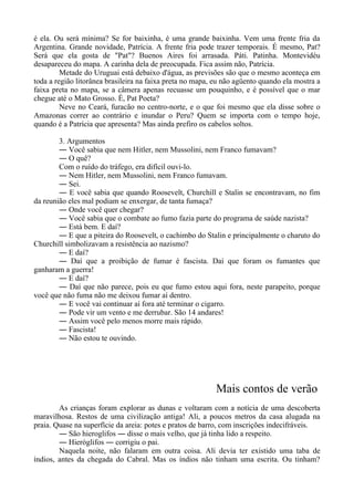 é ela. Ou será mínima? Se for baixinha, é uma grande baixinha. Vem uma frente fria da
Argentina. Grande novidade, Patrícia. A frente fria pode trazer temporais. É mesmo, Pat?
Será que ela gosta de "Pat"? Buenos Aires foi arrasada. Páti. Patinha. Montevidéu
desapareceu do mapa. A carinha dela de preocupada. Fica assim não, Patrícia.
Metade do Uruguai está debaixo d'água, as previsões são que o mesmo aconteça em
toda a região litorânea brasileira na faixa preta no mapa, eu não agüento quando ela mostra a
faixa preta no mapa, se a câmera apenas recuasse um pouquinho, e é possível que o mar
chegue até o Mato Grosso. É, Pat Poeta?
Neve no Ceará, furacão no centro-norte, e o que foi mesmo que ela disse sobre o
Amazonas correr ao contrário e inundar o Peru? Quem se importa com o tempo hoje,
quando é a Patrícia que apresenta? Mas ainda prefiro os cabelos soltos.
3. Argumentos
― Você sabia que nem Hitler, nem Mussolini, nem Franco fumavam?
― O quê?
Com o ruído do tráfego, era difícil ouvi-lo.
― Nem Hitler, nem Mussolini, nem Franco fumavam.
― Sei.
― E você sabia que quando Roosevelt, Churchill e Stalin se encontravam, no fim
da reunião eles mal podiam se enxergar, de tanta fumaça?
― Onde você quer chegar?
― Você sabia que o combate ao fumo fazia parte do programa de saúde nazista?
― Está bem. E daí?
― E que a piteira do Roosevelt, o cachimbo do Stalin e principalmente o charuto do
Churchill simbolizavam a resistência ao nazismo?
― E daí?
― Daí que a proibição de fumar é fascista. Daí que foram os fumantes que
ganharam a guerra!
― E daí?
― Daí que não parece, pois eu que fumo estou aqui fora, neste parapeito, porque
você que não fuma não me deixou fumar aí dentro.
― E você vai continuar aí fora até terminar o cigarro.
― Pode vir um vento e me derrubar. São 14 andares!
― Assim você pelo menos morre mais rápido.
― Fascista!
― Não estou te ouvindo.
Mais contos de verão
As crianças foram explorar as dunas e voltaram com a notícia de uma descoberta
maravilhosa. Restos de uma civilização antiga! Ali, a poucos metros da casa alugada na
praia. Quase na superfície da areia: potes e pratos de barro, com inscrições indecifráveis.
― São hieroglifos ― disse o mais velho, que já tinha lido a respeito.
― Hieróglifos ― corrigiu o pai.
Naquela noite, não falaram em outra coisa. Ali devia ter existido uma taba de
índios, antes da chegada do Cabral. Mas os índios não tinham uma escrita. Ou tinham?
 