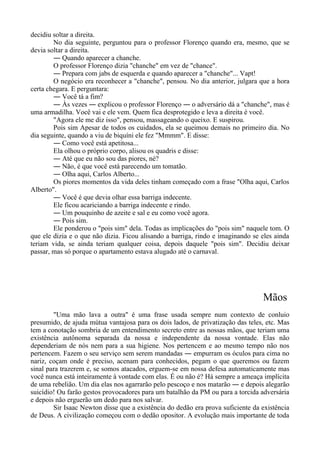decidiu soltar a direita.
No dia seguinte, perguntou para o professor Florenço quando era, mesmo, que se
devia soltar a direita.
― Quando aparecer a chanche.
O professor Florenço dizia "chanche" em vez de "chance".
― Prepara com jabs de esquerda e quando aparecer a "chanche"... Vapt!
O negócio era reconhecer a "chanche", pensou. No dia anterior, julgara que a hora
certa chegara. E perguntara:
― Você tá a fim?
― Às vezes ― explicou o professor Florenço ― o adversário dá a "chanche", mas é
uma armadilha. Você vai e ele vem. Quem fica desprotegido e leva a direita é você.
"Agora ele me diz isso", pensou, massageando o queixo. E suspirou.
Pois sim Apesar de todos os cuidados, ela se queimou demais no primeiro dia. No
dia seguinte, quando a viu de biquíni ele fez "Mmmm". E disse:
― Como você está apetitosa...
Ela olhou o próprio corpo, alisou os quadris e disse:
― Até que eu não sou das piores, né?
― Não, é que você está parecendo um tomatão.
― Olha aqui, Carlos Alberto...
Os piores momentos da vida deles tinham começado com a frase "Olha aqui, Carlos
Alberto".
― Você é que devia olhar essa barriga indecente.
Ele ficou acariciando a barriga indecente e rindo.
― Um pouquinho de azeite e sal e eu como você agora.
― Pois sim.
Ele ponderou o "pois sim" dela. Todas as implicações do "pois sim" naquele tom. O
que ele dizia e o que não dizia. Ficou alisando a barriga, rindo e imaginando se eles ainda
teriam vida, se ainda teriam qualquer coisa, depois daquele "pois sim". Decidiu deixar
passar, mas só porque o apartamento estava alugado até o carnaval.
Mãos
"Uma mão lava a outra" é uma frase usada sempre num contexto de conluio
presumido, de ajuda mútua vantajosa para os dois lados, de privatização das teles, etc. Mas
tem a conotação sombria de um entendimento secreto entre as nossas mãos, que teriam uma
existência autônoma separada da nossa e independente da nossa vontade. Elas não
dependeriam de nós nem para a sua higiene. Nos pertencem e ao mesmo tempo não nos
pertencem. Fazem o seu serviço sem serem mandadas ― empurram os óculos para cima no
nariz, coçam onde é preciso, acenam para conhecidos, pegam o que queremos ou fazem
sinal para trazerem e, se somos atacados, erguem-se em nossa defesa automaticamente mas
você nunca está inteiramente à vontade com elas. É ou não é? Há sempre a ameaça implícita
de uma rebelião. Um dia elas nos agarrarão pelo pescoço e nos matarão ― e depois alegarão
suicídio! Ou farão gestos provocadores para um batalhão da PM ou para a torcida adversária
e depois não erguerão um dedo para nos salvar.
Sir Isaac Newton disse que a existência do dedão era prova suficiente da existência
de Deus. A civilização começou com o dedão opositor. A evolução mais importante de toda
 