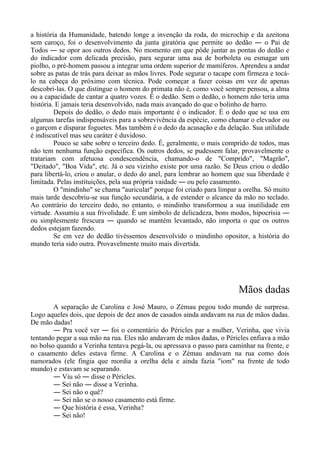 a história da Humanidade, batendo longe a invenção da roda, do microchip e da azeitona
sem caroço, foi o desenvolvimento da junta giratória que permite ao dedão ― o Pai de
Todos ― se opor aos outros dedos. No momento em que pôde juntar as pontas do dedão e
do indicador com delicada precisão, para segurar uma asa de borboleta ou esmagar um
piolho, o pré-homem passou a integrar uma ordem superior de mamíferos. Aprendeu a andar
sobre as patas de trás para deixar as mãos livres. Pode segurar o tacape com firmeza e tocá-
lo na cabeça do próximo com técnica. Pode começar a fazer coisas em vez de apenas
descobri-las. O que distingue o homem do primata não é, como você sempre pensou, a alma
ou a capacidade de cantar a quatro vozes. É o dedão. Sem o dedão, o homem não teria uma
história. E jamais teria desenvolvido, nada mais avançado do que o bolinho de barro.
Depois do dedão, o dedo mais importante é o indicador. É o dedo que se usa em
algumas tarefas indispensáveis para a sobrevivência da espécie, como chamar o elevador ou
o garçom e disparar foguetes. Mas também é o dedo da acusação e da delação. Sua utilidade
é indiscutível mas seu caráter é duvidoso.
Pouco se sabe sobre o terceiro dedo. É, geralmente, o mais comprido de todos, mas
não tem nenhuma função específica. Os outros dedos, se pudessem falar, provavelmente o
tratariam com afetuosa condescendência, chamando-o de "Comprido", "Magrão",
"Deitado", "Boa Vida", etc. Já o seu vizinho existe por uma razão. Se Deus criou o dedão
para libertá-lo, criou o anular, o dedo do anel, para lembrar ao homem que sua liberdade é
limitada. Pelas instituições, pela sua própria vaidade ― ou pelo casamento.
O "mindinho" se chama "auricular" porque foi criado para limpar a orelha. Só muito
mais tarde descobriu-se sua função secundária, a de estender o alcance da mão no teclado.
Ao contrário do terceiro dedo, no entanto, o mindinho transformou a sua inutilidade em
virtude. Assumiu a sua frivolidade. É um símbolo de delicadeza, bons modos, hipocrisia ―
ou simplesmente frescura ― quando se mantém levantado, não importa o que os outros
dedos estejam fazendo.
Se em vez do dedão tivéssemos desenvolvido o mindinho opositor, a história do
mundo teria sido outra. Provavelmente muito mais divertida.
Mãos dadas
A separação de Carolina e José Mauro, o Zémau pegou todo mundo de surpresa.
Logo aqueles dois, que depois de dez anos de casados ainda andavam na rua de mãos dadas.
De mão dadas!
― Pra você ver ― foi o comentário do Péricles par a mulher, Verinha, que vivia
tentando pegar a sua mão na rua. Eles não andavam de mãos dadas, o Péricles enfiava a mão
no bolso quando a Verinha tentava pegá-la, ou apressava o passo para caminhar na frente, e
o casamento deles estava firme. A Carolina e o Zémau andavam na rua como dois
namorados (ele fingia que mordia a orelha dela e ainda fazia "iom" na frente de todo
mundo) e estavam se separando.
― Viu só ― disse o Péricles.
― Sei não ― disse a Verinha.
― Sei não o quê?
― Sei não se o nosso casamento está firme.
― Que história é essa, Verinha?
― Sei não!
 