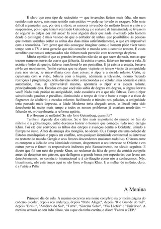 É claro que esse tipo de raciocínio ― que invenções fariam mais falta, não num
sentido mais nobre, mas num sentido mais prático ― pode ser levado ao exagero. Não seria
difícil argumentar que, por este critério, as maiores invenções do milênio foram o cinto e o
suspensório, pois o que teriam realizado Gutemberg e o restante da humanidade se tivessem
de segurar as calças por mil anos? Já ouvi alguém dizer que nada inventado pelo homem
desde o estilingue é mais valioso do que o cortador de unhas, que possibilitou às pessoas
que moram sozinhas cortar as unhas das duas mãos satisfatoriamente, o que era impossível
com a tesourinha. Tem gente que não consegue imaginar como o homem pôde viver tanto
tempo sem a TV e uma geração que não concebe o mundo sem o controle remoto. E custa
acreditar que nossos antepassados não tinham nada parecido com teleentrega de pizza.
Minha opinião é que as grandes invenções não são as que saem do nada, mas as que
trazem maneiras novas de usar o que já havia. Já existia o vento, faltavam inventar a vela. Já
existia o bolor do queijo, faltava transformá-lo em penicilina. E já existia a escada, bastava
pô-la em movimento. Tenho certeza que se algum viajante no tempo viesse da antiguidade
para nos visitar, se maravilharia com duas coisas: o zíper e a escada rolante. Certo, se
espantaria com o avião, babaria com o biquíni, admiraria a televisão, mesmo fazendo
restrições à programação, teria dúvidas sobre o microondas e o celular, mas adoraria o caixa
automático, mas, de aproveitável mesmo, apontaria o zíper e a escada rolante,
principalmente esta. Escadas em que você não subia de degrau em degrau, o degrau levava
você! Nada mais prático na antiguidade, onde escadaria era o que não faltava. Com o zíper
substituindo ganchos e presilhas, diminuindo o tempo de tirar e botar a roupa e o risco de
flagrantes de adultério e escadas rolantes facilitando o trânsito nos palácios, a antiguidade
teria passado mais depressa, a Idade Moderna teria chegado antes, o Brasil teria sido
descoberto há muito mais tempo e todos os nossos problemas já estariam resolvidos ―
faltando só, provavelmente, a reforma agrária.
E o Homem do milênio? Se não foi o Gutemberg, quem foi?
Também depende dos critérios. Se o fato mais importante do mundo no fim do
milênio é a globalização, então devemos honrar o homem que começou tudo isso: Gengis
Khan. Foi ele que convocou as tribos das estepes e avançou contra o Ocidente, unindo a
Europa no susto. Antes da ameaça dos mongóis, no século 13, a Europa era uma coleção de
Estados monárquicos e papais em conflito, sem qualquer identidade continental ou interesse
no restante do mundo. Gengis e seus ferozes descendentes mudaram tudo isto. Criaram entre
os europeus a idéia de uma identidade comum, despertaram o seu interesse no Oriente e em
outros povos e foram os responsáveis indiretos pelo Renascimento, no século seguinte. E
dizem que foi um neto do grande Khan, ao reclamar da falta de gosto da comida européia
antes de decapitar um garçom, que deflagrou a grande busca por especiarias que levou aos
descobrimentos, ao comércio internacional e à civilização como nós a conhecemos. Nós,
literalmente, não estaríamos aqui se não fosse o Gengis Khan. E a mulher do milênio, claro,
é a Patrícia Pillar.
A Menina
Primeiro dia de aula. A menina escreveu seu nome completo na primeira página do
caderno escolar, depois seu endereço, depois "Porto Alegre", depois "Rio Grande do Sul",
depois "Brasil", "América do Sul", "Terra", "Sistema Solar", "Via Láctea" e "Universo". A
menina sentada ao seu lado olhou, viu o que ela tinha escrito, e disse: "Faltou o CEP."
 