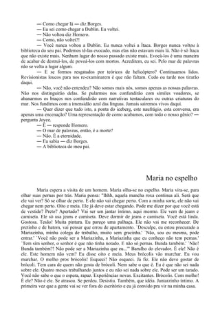 ― Como chegar lá ― diz Borges.
― Eu sei como chegar a Dublin. Eu voltei.
― Não voltou diz Homero.
― Como, não voltei?!
― Você nunca voltou a Dublin. Eu nunca voltei a Ítaca. Borges nunca voltou à
biblioteca do seu pai. Podemos tê-las evocado, mas elas não estavam mais lá. Não é só Ítaca
que não existe mais. Nenhum lugar do nosso passado existe mais. Evocá-los é uma maneira
de acabar de destruí-los, de povoá-los com mortos. Acreditem, eu sei. Pelo mar de palavras
não se volta a lugar algum.
― E se formos resgatados por teóricos de helicóptero? Continuamos lidos.
Revisionistas loucos para nos re-examinarem é que não faltam. Cedo ou tarde nos tirarão
daqui.
― Não, você não entendeu? Não somos mais nós, somos apenas as nossas palavras.
Não nos distinguirão delas. Se pularmos nos confundirão com símiles voadores, se
abanarmos os braços nos confundirão com narrativas tentaculares ou outras criaturas do
mar. Nos fundimos com a imensidão azul das línguas. Jamais sairemos vivos daqui.
― Quer dizer que tudo isto, a ponta do iceberg, este naufrágio, esta conversa, era
apenas uma encenação? Uma representação de como acabamos, com todo o nosso gênio? ―
pergunta Joyce.
― É ― responde Homero.
― O mar de palavras, então, é a morte?
― Não. É a eternidade.
― Eu sabia ― diz Borges.
― A biblioteca do meu pai.
Maria no espelho
Maria espera a visita de um homem. Maria olha-se no espelho. Maria vira-se, para
olhar suas pernas por trás. Maria pensa: "Ihhh, aquela mancha roxa continua ali. Será que
ele vai ver? Só se olhar de perto. E ele não vai chegar perto. Com a minha sorte, ele não vai
chegar nem perto. Oito e meia. Ele já deve estar chegando. Pode me dizer por que você está
de vestido? Preto? Apertado? Vai ser um jantar íntimo, aqui mesmo. Ele vem de jeans e
camiseta. Ele só usa jeans e camiseta. Deve dormir de jeans e camiseta. Você está linda.
Gostosa. Tesão! Muita pintura. Eu pareço uma palhaça. Ele não vai me reconhecer. De
pretinho e de batom, vai pensar que errou de apartamento. `Desculpe, eu estou procurado a
Mariazinha, minha colega de trabalho, muito sem gracinha.' `Não, sou eu mesma, pode
entrar.' `Você não pode ser a Mariazinha, a Mariazinha que eu conheço não tem pernas.'
`Tem sim senhor, o senhor é que não tinha notado. E não só pernas. Bunda também.' `Não!
Bunda também?! Não pode ser a Mariazinha que eu...'" Barulho do elevador. É ele! Não é
ele. Este homem não vem? Eu disse oito e meia. Meus brócolis vão murchar. Eu vou
murchar. O molho pros brócolis! Esqueci! Não esqueci. Já fiz. Ele não deve gostar de
brócoli. Tem cara de quem não gosta de brócoli. Nem sabe o que é. Eu é que não sei nada
sobre ele. Quatro meses trabalhando juntos e eu não sei nada sobre ele. Pode ser um tarado.
Você não sabe o que o espera, rapaz. Experiências novas. Excitantes. Brócolis. Com molho!
É ele? Não é ele. Se atrasou. Se perdeu. Desistiu. Também, que idéia. Jantarzinho íntimo. A
primeira vez que a gente vai se ver fora do escritório e eu já convido pra vir na minha casa.
 