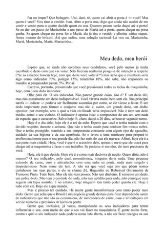 Par ou ímpar? Que bobagem. Uni, duni, tê, quem vai abrir a porta é ― você! Mas
quem é você? Vou tirar o vestido. Isso. Abro a porta nua, digo que ainda não acabei de me
vestir e venho para o quarto decidir quem eu sou. Quantos passos serão daqui até a porta?
Se eu der um passo de Mariazinha e um passo de Mariá até a porta, quem chegar na porta
ganha. Se quem chegar na porta for a Mariá, ela já tira o vestido e elimina várias etapas.
Antes mesmo do brócoli. Até que enfim, uma solução racional. Lá vou eu. Mariazinha,
Mariá, Mariazinha, Mariá, Mariazinha...
Meu dedo, meu herói
Espero que, se ainda não escolheu seus candidatos, você pelo menos já tenha
escolhido o dedo com que vai votar. Não fizeram nenhuma pesquisa de intenção a respeito
("Se as eleições fossem hoje, com que dedo você votaria?") mas acho que o resultado seria
algo como indicador 70%, polegar 15%, mindinho 10%, não sabe, não respondeu ou
mandou o pesquisador pastar, 5%. Por aí.
Escrevo, portanto, presumindo que você pressionará todas as teclas da maquininha,
hoje, com o seu dedo indicador.
Olhe para ele. O seu indicador. Não parece grande coisa, não é? É um dedo útil,
mas não exatamente um dedo indispensável. Você viveria muito bem sem ele. Sua principal
tarefa ― indicar ― poderia ser facilmente assumida por outro, se ele viesse a faltar. É um
dedo importante para formar o conjunto mas não é, assim, um grande dedo, um dedão
opositor, por exemplo, sem o qual a vida civilizada seria impossível. Não é nem um dedo
médio, como o seu vizinho. O indicador é apenas isso: o componente de um set, sem nada
de especial que o caracterize. Salvo hoje. E, claro, daqui a 20 dias, se houver segundo turno.
Hoje é o dia dele, hoje ele é o rei da mão. Espero que você o tenha tratado com o
devido respeito, durante a semana. Que não o tenha usado para nenhum fim menos nobre.
Que o tenha protegido, mantido a sua temperatura constante com algum tipo de agasalho,
cuidado da sua higiene e da sua aparência. Se o levou a uma manicure para prepará-lo
profissionalmente para o seu grande dia, não fez mais do que ele merece. Afinal, hoje ele é a
sua parte mais cidadã. Hoje, você é que é o acessório dele, apenas o meio que ele usará para
chegar até a maquininha e fazer o seu trabalho. Se pudesse ir sozinho, ele nem precisaria de
você.
Hoje, ele é que decide. Hoje ele é a coisa mais decisiva da nação. Quem diria, não é
mesmo? O seu indicador, pelo qual, normalmente, ninguém daria nada. Uma pequena
extensão de carne, osso e articulações com uma unha na ponta, nada mais singelo e
despretensioso. Nem nome ele tem. A não ser que você seja dos que põem nomes
carinhosos nas suas partes, e ele se chame Zé, Huguinho ou Rubenval Ostramonte de
Troncoso Pinto. Tudo bem. Mas ele não tem posses. Não tem dinheiro. É somente um dedo,
um pobre dedo. Não tem o controle de nada, não tem aptidão para nada, não consegue nem
segurar um lápis sozinho. E no entanto, hoje ninguém tem tanto poder quanto ele. Hoje é
tudo com ele. Hoje ele é que manda.
Mas é preciso ter cuidado. Há muita gente inconformada com tanto poder num
dedo. Gente que acha que o Brasil é um negócio grande demais para ficar dependendo assim
de indicadores que não são os econômicos, de indicadores de carne, osso e articulações em
vez de números e previsões de lucro ou perda.
Gente que, inclusive, já votou, manipulando os seus indicadores para tentar
influenciar o seu, com medo do que o seu vai fazer na maquininha. É gente muito forte,
contra a qual o seu indicador nada poderia numa luta aberta, a não ser fazer cócegas na sua
 