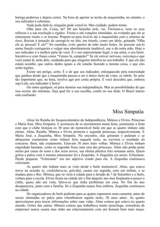 barriga poderosa e depois correr. Na hora de apertar as teclas da maquininha, no entanto, o
seu indicador é soberano.
Nada pode detê-lo, ninguém pode vencê-lo. Mas cuidado: podem tentar.
Olhe para ele. Coisa, né? Dê um beijinho nele, vai. Flexione-o, teste os seus
reflexos e a sua resolução e rigidez. Treine-o em votações simuladas, só evitando que ele se
entusiasme muito e se lesione. Prepare-se para levá-lo até a maquininha com o mínimo de
risco. Resista à tentação de carregá-lo no alto, em triunfo, como um ídolo, gritando "Olha
ele aí, pessoal! É ele!" No caminho, evite apertos de mão muito fortes. Se precisar usá-lo
numa função corriqueira e vulgar mas absolutamente inadiável, use o da outra mão. Hoje o
seu indicador é a melhor parte de você. É o seu representante legal, a sua arma, o seu herói.
Incentive-o com frases como "Vamos lá, campeão!" Se ele estiver nervoso, convença-o que
você estará lá, atrás dele, cuidando para que ninguém interfira no seu trabalho. E que ele não
estará sozinho, que outros dedos iguais a ele estarão fazendo a mesma coisa, e que eles
serão legiões.
Existe um perigo, certo. É o de que seu indicador, enlouquecido pela notoriedade
que ganhou desde que a maquininha passou a ser o único meio de votar, se rebele. Se ache
tão importante que, na hora, resolva agir por conta própria. E você descubra que, embora
seja Lula, seu indicador é Serra!
Ou outro qualquer, só para mostrar sua independência. Mas as possibilidades de que
isso ocorra são mínimas. Seja qual for a sua escolha, confie no seu dedo. O Brasil inteiro
está confiando.
Miss Simpatia
Aline foi Rainha do Sesquicentenário da Independência, Mônica e Elvira, Princesas
e Maria José, Miss Simpatia. E aconteceu de se encontrarem numa festa, justamente a festa
com que o clube festejou os 30 anos do memorável baile em que as quatro tinham sido
eleitas. Aline, Rainha. Mônica e Elvira primeira e segunda princesas, respectivamente. E
Maria José, a Zequinha, Miss Simpatia. No encontro, elas gritaram e pularam e se
abraçaram exatamente como tinham feito naquela noite, ao ouvirem o resultado do
concurso. Bem, não exatamente. Estavam 30 anos mais velhas. Mônica e Elvira tinham
engordado bastante, como se engordar fosse uma sina das princesas. Aline não podia pular
muito por causa do rosto e dos seios novos, sua última plástica fora semanas antes. Quem
gritou e pulou com o mesmo entusiasmo foi a Zequinha. A Zequinha era assim. Esfuziante.
Desde pequena. "Esfuziante" era um adjetivo criado para ela. A Zequinha continuava
esfuziante.
As quatro não tinham mais se visto desde o baile memorável. Aline, que estava
noiva na ocasião (e, cochichava-se, grávida), casara em seguida, com um militar, e se
mudara para o Rio. Mônica, que só viera à cidade para o feriado de 7 de Setembro e o baile,
voltara para a escola. Elvira ficara na cidade até o fim daquele ano mas freqüentava pouco o
clube, quase não era vista, falava-se que tinha problemas em casa. No fim do ano
desaparecera, junto com a família. Só a Zequinha nunca fora embora. Zequinha continuava
na cidade.
Os organizadores do baile pediram para as quatro esperarem num camarim, antes de
serem chamadas ao palco para relembrarem aquela noite, 30 anos antes. As quatro
aproveitaram para trocar informações sobre suas vidas. Aline contou que estava no quarto
marido. Gritos das outras. Mônica contou que trabalhava muito (psicóloga, consultora de
empresas) nunca casara mas tinha um relacionamento com um homem bem mais moço.
 