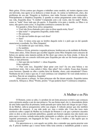 Mais gritos. Elvira contou que chegara a trabalhar como modelo, até tentara alguma coisa
em televisão, mas agora só se dedicava a tratar do pai. As outras se lembravam, claro, dos
problemas do seu pai. Ninguém se lembrava, mas todas fizeram ruídos de comiseração.
Principalmente a simpática Zequinha. E quando as outras perguntaram como tinha sido a
sua vida, Zequinha disse "A minha? Comparada com a de vocês, não foi nada!" Rindo,
como se "nada" fosse tudo que ela queria. A Zequinha vivia para o marido, os filhos e os
netos, não queria outra coisa. A Zequinha continuava contente da vida.
Foi quando a Aline ficou séria e perguntou:
― Você não ficou chateada com o que eu disse aquela noite, ficou?
― Que noite? ― perguntou Zequinha, ainda rindo.
― Do concurso.
― Eu não me lembro do que você disse!
― Jura?
― Juro. A única coisa que eu lembro daquela noite é o pulo que eu dei quando
anunciaram o resultado. Eu, Miss Simpatia!
― Eu lembro do que você disse, Aline.
― Eu também.
Mônica e Elvira, primeira e segunda princesa, lembravam-se da maldade da Rainha.
Trinta anos antes, Aline dissera que escolher alguém como Miss Simpatia num concurso de
beleza era apenas uma maneira polida de lhe dizer que estava na festa errada. A faixa de
Miss Simpatia não era consolo suficiente para Zequinha por não ser tão bonita quanto ela,
Aline, e suas princesas.
― Juro que não me lembro! ― disse Zequinha.
Aline explodiu:
― Pare com isso, Zequinha! Quer parar com isso? Eu era uma beleza e me
transformei nisto. Até o meu cabelo é falso. Que saber? Até o cabelo. Essas duas ficaram
esses horrores. Quando eu olho a minha faixa de Rainha, choro, está entendendo? Choro.
Nenhuma de nós é mais o que era. E você continua a ser simpática! Só você ainda merece a
sua faixa. Pare de ser simpática, Zequinha!
Aline passou a soluçar. As duas princesas não lhe deram atenção. Zequinha tentou
consolá-la. Abraçou-a. Disse "Pronto, pronto." O que poderia fazer? Continuava simpática.
A Mulher e os Pés
O Homem, como se sabe, é o produto de um lento processo evolutivo que começou
com a primeira ameba a sair do mar primevo. Na sua forma atual, ele é o descendente direto
de uma linha específica de primatas, tendo passado por várias fases até chegar ao que é hoje.
Já da Mulher, sabe-se pouquíssimo sobre sua origem. É ridículo pensar que elas também
descendem de macacos. A sua mãe pode ser, mas a minha não. Uma das teses mais
aceitáveis sobre o papel da Mulher na evolução do Homem é a de que o primeiro encontro
entre os dois se deu no período paleolítico, quando um homem sapiens mas não muito saiu
para caçar e avistou, sentada numa pedra, penteando os cabelos, um ser que lhe provocou o
seguinte pensamento, em linguagem de hoje: "Isso é que é mulher, e não aquilo que eu
tenho na caverna!"
Ele aproximou-se e, com aquele seu jeitão, deu a entender que queria procriar com
ela. É preciso lembrar que o nosso homo tinha testa estreita e mandíbula grande e usava
 
