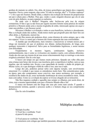 gordura de mamute no cabelo. Era, aliás, do tronco geneológico que depois deu o zagueiro
argentino. Ouviu, como resposta, algo como "Cê não se enxerga, não?" e "Evolua e apareça"
― e foi o que nós fizemos. Desde então, o objetivo da evolução do Homem foi proporcionar
um par à altura para a Mulher. Para que, vendo o casal, ninguém dissesse que ela só saía
com ele pelo dinheiro, ou para espantar os cachorros.
De onde veio a Mulher? Ninguém sabe. Inclino-me pela tese da origem
extraterrena. O fato é que se não fosse por aquele encontro fortuito numa planície do mundo
primitivo o Homem ainda seria o mesmo troglodita de então, interessado apenas em caçar e
catar seus piolhos, e um fracasso social.
Devemos à Mulher a civilização e todos os seus benefícios, inclusive o desodorante.
Mas a evolução ainda não acabou. Ainda temos muito que progredir para não fazer feio aos
olhos delas, e, finalmente, merecê-las.
Os pés Dos nossos pés podemos dizer, como dizemos de certos amigos, que a vida
nos separou. Viver é o nome que o homem dá à lenta separação das suas extremidades.
À medida que envelhecemos, mais remotos e inacessíveis se tornam nossos pés e
chega um momento em que só podemos nos abanar, melancolicamente, de longe, pois
qualquer reencontro é impossível. Salvo para as formalidades higiênicas, e assim mesmo
com dificuldade.
Freqüentamos os mesmos lugares, continuamos ligados, inclusive
sentimentalmente, mas é como se vivêssemos em mundos à parte, com culturas diferentes.
Ainda são eles que nos trazem de pé mas nosso relacionamento hoje se restringe a esta mera
exigência estrutural. Eles lá e nós aqui.
E houve um tempo em que éramos muito próximos. Quando um velho olha para
uma criança num berço não inveja a sua inocência, pois a experiência é melhor, nem as suas
regalias, que ele também tem. Inveja a sua capacidade de morder o dedão do próprio pé.
Muitas vezes, só o que distingue o bebê do velho é isso, mas isso é tudo.
Longe dos pés, podemos pensar neles com alguma isenção, sem envolvimento
emocional. E a verdade é que nunca os entendemos muito bem. Não comentávamos nada,
na época, para não comprometer nosso convívio, mas nunca aceitamos, por exemplo, a
existência dos dedos do pé, essas incômodas lembranças de nossa ascendência símia. Ainda
mais com unhas. Como se a evolução da espécie só tivesse chegado até os tornozelos.
Não lhes negamos cuidado e agasalho mas sempre os olhamos, por assim dizer, de
cima, com a mesma superioridade com que o Primeiro Mundo olha o Sul.
E nunca um homem está tão longe dos seus pés como num caixão. É quando o
distanciamento termina, quando o processo acaba e o homem chega ao seu comprimento
definitivo.
Eles lá e nós lá também.
Múltiplas escolhas
Múltipla Escolha
1) Você faz o vestibular. Você:
a) passa b) não passa.
2) Você passa no vestibular. Você:
a) comemora com colegas que também passaram, abraça todo mundo, grita, quando
 