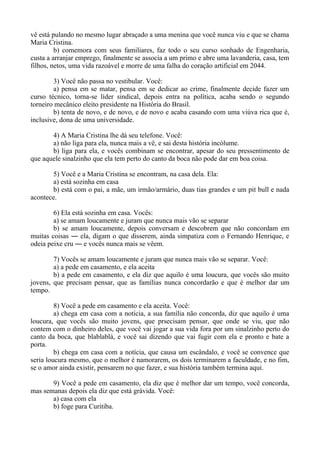 vê está pulando no mesmo lugar abraçado a uma menina que você nunca viu e que se chama
Maria Cristina.
b) comemora com seus familiares, faz todo o seu curso sonhado de Engenharia,
custa a arranjar emprego, finalmente se associa a um primo e abre uma lavanderia, casa, tem
filhos, netos, uma vida razoável e morre de uma falha do coração artificial em 2044.
3) Você não passa no vestibular. Você:
a) pensa em se matar, pensa em se dedicar ao crime, finalmente decide fazer um
curso técnico, torna-se líder sindical, depois entra na política, acaba sendo o segundo
torneiro mecânico eleito presidente na História do Brasil.
b) tenta de novo, e de novo, e de novo e acaba casando com uma viúva rica que é,
inclusive, dona de uma universidade.
4) A Maria Cristina lhe dá seu telefone. Você:
a) não liga para ela, nunca mais a vê, e sai desta história incólume.
b) liga para ela, e vocês combinam se encontrar, apesar do seu pressentimento de
que aquele sinalzinho que ela tem perto do canto da boca não pode dar em boa coisa.
5) Você e a Maria Cristina se encontram, na casa dela. Ela:
a) está sozinha em casa
b) está com o pai, a mãe, um irmão/armário, duas tias grandes e um pit bull e nada
acontece.
6) Ela está sozinha em casa. Vocês:
a) se amam loucamente e juram que nunca mais vão se separar
b) se amam loucamente, depois conversam e descobrem que não concordam em
muitas coisas ― ela, digam o que disserem, ainda simpatiza com o Fernando Henrique, e
odeia peixe cru ― e vocês nunca mais se vêem.
7) Vocês se amam loucamente e juram que nunca mais vão se separar. Você:
a) a pede em casamento, e ela aceita
b) a pede em casamento, e ela diz que aquilo é uma loucura, que vocês são muito
jovens, que precisam pensar, que as famílias nunca concordarão e que é melhor dar um
tempo.
8) Você a pede em casamento e ela aceita. Você:
a) chega em casa com a notícia, a sua família não concorda, diz que aquilo é uma
loucura, que vocês são muito jovens, que prsecisam pensar, que onde se viu, que não
contem com o dinheiro deles, que você vai jogar a sua vida fora por um sinalzinho perto do
canto da boca, que blablablá, e você sai dizendo que vai fugir com ela e pronto e bate a
porta.
b) chega em casa com a notícia, que causa um escândalo, e você se convence que
seria loucura mesmo, que o melhor é namorarem, os dois terminarem a faculdade, e no fim,
se o amor ainda existir, pensarem no que fazer, e sua história também termina aqui.
9) Você a pede em casamento, ela diz que é melhor dar um tempo, você concorda,
mas semanas depois ela diz que está grávida. Você:
a) casa com ela
b) foge para Curitiba.
 