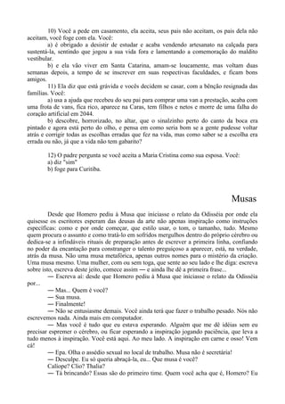 10) Você a pede em casamento, ela aceita, seus pais não aceitam, os pais dela não
aceitam, você foge com ela. Você:
a) é obrigado a desistir de estudar e acaba vendendo artesanato na calçada para
sustentá-la, sentindo que jogou a sua vida fora e lamentando a comemoração do maldito
vestibular.
b) e ela vão viver em Santa Catarina, amam-se loucamente, mas voltam duas
semanas depois, a tempo de se inscrever em suas respectivas faculdades, e ficam bons
amigos.
11) Ela diz que está grávida e vocês decidem se casar, com a bênção resignada das
famílias. Você:
a) usa a ajuda que recebeu do seu pai para comprar uma van a prestação, acaba com
uma frota de vans, fica rico, aparece na Caras, tem filhos e netos e morre de uma falha do
coração artificial em 2044.
b) descobre, horrorizado, no altar, que o sinalzinho perto do canto da boca era
pintado e agora está perto do olho, e pensa em como seria bom se a gente pudesse voltar
atrás e corrigir todas as escolhas erradas que fez na vida, mas como saber se a escolha era
errada ou não, já que a vida não tem gabarito?
12) O padre pergunta se você aceita a Maria Cristina como sua esposa. Você:
a) diz "sim"
b) foge para Curitiba.
Musas
Desde que Homero pediu à Musa que iniciasse o relato da Odisséia por onde ela
quisesse os escritores esperam das deusas da arte não apenas inspiração como instruções
específicas: como e por onde começar, que estilo usar, o tom, o tamanho, tudo. Mesmo
quem procura o assunto e como tratá-lo em sofridos mergulhos dentro do próprio cérebro ou
dedica-se a infindáveis rituais de preparação antes de escrever a primeira linha, confiando
no poder da encantação para constranger o talento preguiçoso a aparecer, está, na verdade,
atrás da musa. Não uma musa metafórica, apenas outros nomes para o mistério da criação.
Uma musa mesmo. Uma mulher, com ou sem toga, que sente ao seu lado e lhe diga: escreva
sobre isto, escreva deste jeito, comece assim ― e ainda lhe dê a primeira frase...
― Escreva aí: desde que Homero pediu à Musa que iniciasse o relato da Odisséia
por...
― Mas... Quem é você?
― Sua musa.
― Finalmente!
― Não se entusiasme demais. Você ainda terá que fazer o trabalho pesado. Nós não
escrevemos nada. Ainda mais em computador.
― Mas você é tudo que eu estava esperando. Alguém que me dê idéias sem eu
precisar espremer o cérebro, ou ficar esperando a inspiração jogando paciência, que leva a
tudo menos à inspiração. Você está aqui. Ao meu lado. A inspiração em carne e osso! Vem
cá!
― Epa. Olha o assédio sexual no local de trabalho. Musa não é secretária!
― Desculpe. Eu só queria abraçá-la, eu... Que musa é você?
Calíope? Clio? Thalia?
― Tá brincando? Essas são do primeiro time. Quem você acha que é, Homero? Eu
 