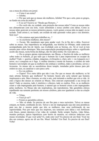 sou a musa da crônica em jornal.
― Como é seu nome?
― Julinha.
― Por que será que as musas são mulheres, Julinha? Por que a arte, para os gregos,
no fundo era coisa de mulher?
― E eu sei? Escreve aí: "Desde que Homero..."
― Ou vocês são, na verdade, uma projeção das nossas mães? Como as nossas mães
nos alimentavam com seu leite, vocês alimentam o nosso cérebro com idéias. Como as
nossas mães guiavam os nossos primeiros passos, vocês guiam a nossa mão no papel, ou no
teclado. Todo artista é, no fundo, um exilado da mãe querendo voltar para o seu domínio.
Será isso?
― Nós estamos aqui para trabalhar ou...?
― As escritoras mulheres, têm musos?
― Escuta. Me mandaram aqui para ajudar você. Eu já lhe dei a idéia. Escrever
sobre as musas. Sua importância na antiguidade, sua história no Olimpo, onde cantavam
acompanhadas pela lira de Apolo, sua rivalidade com as Sereias, etc. Só aí você já tem
assunto para vários domingos. Mas essa especulação pseudopsicológica sobre o significado
oculto das musas, nesta forma de diálogo, não foi idéia minha. Ou você pára ou...
― Ou os gregos apenas representaram, nas Musas, o fascínio de todas as mulheres
sobre todos os homens, já que tudo que o homem faz é para impressionar ou escapar da
mulher? Tudo ― guerras, cidades, máquinas, civilizações e, claro, arte ― ou é paquera ou é
terror, ou é conquista ou é fuga. A mulher domina a mente do homem, o cérebro de todo
homem é um templo em que as mulheres são estátuas e sombras, mães e prostitutas, servas e
invasoras. As musas são as sacerdotisas desse templo, instaladas pelos deuses para pôr
ordem no caos, ou canalizar o caos para a arte.
― Eu vou embora.
― Espere! Tive outra idéia que não é sua. Por que as musas são mulheres, se há
mais artistas homens que mulheres? Se homens fazem arte seria natural que homens
inspirassem a arte. Mas o homem, ao criar a arte, está imitando a mulher que cria a vida. Aí
está a lógica dos deuses ao criarem as Musas. Eles estavam expressando a sua inveja do
útero! Tudo se encaixa, tudo é simétrico e clássico, tudo se explica. Pois, se as mulheres
criam a vida impregnadas pelo homem, é natural que os homens criem a arte impregnados
pelas mulheres. As Musas não são inspiradoras, são reprodutoras. São garanhões etéreos
espalhando sua semente penitente em nossos cérebros, para nos igualarem a elas na criação
de vida.
― Tchau.
― Você já vai?!
― Foram os garanhões etéreos.
― Não vá ainda. Eu preciso de um fim para o meu raciocínio. Talvez as musas
estejam, no fundo, zombando de nós. Talvez o ato de impregnação seja não uma penitência
para nos dar o mesmo poder que têm as mulheres, mas uma reafirmação da sua
superioridade. Pois por mais que nos inspirem, nos semeiem com idéias e nos fertilizem
com frases, jamais daremos à luz vidas de verdade. Serão sempre ficções, vidas falsas,
mundos postiços, épicos hipotéticos com heróis de mentira, ou crônicas indecisas com
musas inventadas. O que você acha? Ei, onde está você? Eu preciso de um final. Você me
deu um começo, agora me dê um fim. Musa! Julinha! Um final. Eu preciso de um final!
Volta!
 
