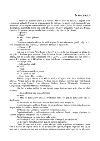 Namorados
O melhor do namoro, claro, é o ridículo. Mas o Alcyr se passara. Chegara a um
extremo de ridículo. Chegara a uma apoteose do ridículo. Ou como você chamaria ter que
imitar um cachorro para não descobrirem que era ele no quintal, louco de ciúmes, embaixo
da janela da namorada, numa fria noite de agosto? O Alcyr exagerara. Alcyr, que Suzana
chamava de Ipsilone, porque aquela fora a primeira coisa que ele lhe dissera.
― Ipsilone.
― Hein?
― Alcyr. É com ipsilone.
― Ah.
Ela estava preenchendo um formulário para dar entrada no seu pedido, algo a ver
com um crediário, não interessa, e precisava de todos os seus dados.
― Estado civil?
― Solteiríssimo.
Daí para a pergunta "Que horas tu larga?" e o convite para tomarem um chope foi
um pulo, e do chope para o namoro firme foi outro. Suzana ouvia cantadas e convites o dia
inteiro, não era dessas, mas simpatizara com o Alcyr. O Alcyr parecia não ser como os
outros. E o ipsilone, sei lá. O ipsilone no nome dele lhe dava uma certa segurança.
― Desliga você.
― Não, desliga você.
― Você.
― Você.
― Então vamos desligar juntos.
― Tá. Conta até três.
― Um... Dois... Dois e meio...
Ridículo porque não era você. Ou era você, e só agora, visto desta distância, ficou
ridículo. Porque na hora não era não. Na hora nem os apelidos secretos que vocês tinham
um para o outro, lembra? Eram ridículos. Pisilone. Suzuca. Alcyzanzão. Surusuzuca.
Gongonha (Gongonha!) Mamosa. Purupupuca...
Não havia coisa melhor do que passar tardes inteiras num sofá, olho no olho,
dizendo:
― As dondozeira ama os dondozeiro?
― Ama.
― Mas os dondozeiro ama as dondozeira mais do que as dondozeira ama os
dondozeiro.
― Na-na-não. As dondozeira ama os dondozeiro mais do que, etc.
E, entremeando o diálogo, longos beijos, profundos beijos, beijos mais do que de
língua, beijos de amídalas, beijos catetéricos.
Tardes inteiras. Confesse: ridículo só porque nunca mais.
Depois do ridículo, o melhor do namoro são as brigas. Aconteceu com o Ipsilone e a
Suzana. Brigaram e brigaram feio. Várias vezes.
Aí ela ligava para ele e não dizia nada, e ele:
― Eu sei que é você. Está me controlando, é? O que é, se arrependeu?
Ou ele ligava para ela e, assim que ela atendia, desligava.
Quem diz que nunca, como quem não quer nada, arquitetou um encontro casual
com a ex ou o ex só para ver se ela ou ele está com alguém, ou para fingir que não vê, ou
para ver e ignorar, ou para dar um abano amistoso querendo dizer que ela ou ele agora
 