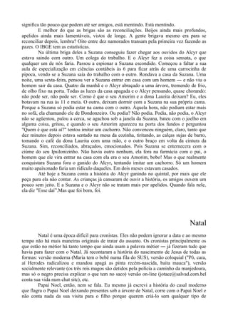 significa tão pouco que podem até ser amigos, está mentindo. Está mentindo.
E melhor do que as brigas são as reconciliações. Beijos ainda mais profundos,
apelidos ainda mais lamentáveis, vistos de longe. A gente brigava mesmo era para se
reconciliar depois, lembra? Oito entre dez namorados transam pela primeira vez fazendo as
pazes. O IBGE tem as estatísticas.
Na última briga deles a Suzana conseguiu fazer chegar aos ouvidos do Alcyr que
estava saindo com outro. Um colega do trabalho. E o Alcyr fez a coisa sensata, o que
qualquer um de nós faria. Passou a espionar a Suzana escondido. Começou a faltar a sua
aula de especialização em ciências contábeis às 6 para ficar atrás de uma carrocinha de
pipoca, vendo se a Suzana saía do trabalho com o outro. Rondava a casa da Suzana. Uma
noite, uma sexta-feira, pensou ver a Suzana entrar em casa com um homem ― e não viu o
homem sair da casa. Quatro da manhã e o Alcyr abraçado a uma árvore, tremendo de frio,
de olho fixo na porta. Todas as luzes da casa apagada e o Alcyr pensando, quase chorando:
não pode ser, não pode ser. Como é que o seu Amorim e a dona Laurita deixam? Eu, eles
botavam na rua às 11 e meia. O outro, deixam dormir com a Suzana na sua própria cama.
Porque a Suzana só podia estar na cama com o outro. Àquela hora, não podiam estar mais
no sofá, ela chamando ele de Dondonzeiro. Ou podia? Não podia. Podia, não podia, o Alcyr
não se agüentou, pulou a cerca, se agachou sob a janela da Suzana, bateu com o joelho em
alguma coisa, gritou, e quando o seu Amorim apareceu na porta dos fundos e perguntou
"Quem é que está aí?" tentou imitar um cachorro. Não convenceu ninguém, claro, tanto que
dez minutos depois estava sentado na mesa da cozinha, tiritando, as calças sujas de barro,
tomando o café da dona Laurita com uma mão, e o outro braço em volta da cintura da
Suzana. Sim, reconciliados, abraçados, emocionados. Pois Suzana se enternecera com o
ciúme do seu Ipsilonizinho. Não havia outro nenhum, ela fora na farmácia com o pai, o
homem que ele vira entrar na casa com ela era o seu Amorim, bobo! Mas o que realmente
conquistara Suzana fora o ganido do Alcyr, tentando imitar um cachorro. Só um homem
muito apaixonado faria um ridículo daqueles. Em dois meses estavam casados.
Até hoje a Suzana conta a história do Alcyr ganindo no quintal, por mais que ele
peça para ela não contar. As crianças já cansaram de ouvir a história, os amigos ouvem um
pouco sem jeito. E a Suzana e o Alcyr não se tratam mais por apelidos. Quando fala nele,
ela diz "Esse daí”.Mas que foi bom, foi.
Natal
Natal é uma época difícil para cronistas. Eles não podem ignorar a data e ao mesmo
tempo não há mais maneiras originais de tratar do assunto. Os cronistas principalmente os
que estão no métier há tanto tempo que ainda usam a palavra métier ― já fizeram tudo que
havia para fazer com o Natal. Já recontaram a história do nascimento de Jesus de todas as
formas: versão moderna (Maria tem o bebê numa fila do SUS), versão coloquial ("Pô, cara,
aí Herodes radicalizou e mandou apagá as pinta recém-nascida, baita mauca"), versão
socialmente relevante (os três reis magos são detidos pela polícia a caminho da manjedoura,
mas só o negro precisa explicar o que tem no saco) versão on-line (jotace@salvad.com.bel
conta sua vida num chat sitc), etc.
Papai Noel, então, nem se fala. Eu mesmo já escrevi a história do casal moderno
que flagra o Papai Noel deixando presentes sob a árvore de Natal, corre com o Papai Noel e
não conta nada da sua visita para o filho porque querem criá-lo sem qualquer tipo de
 