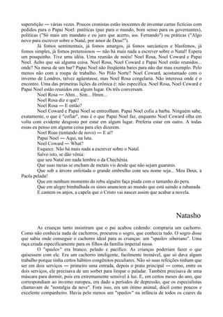 superstição ― várias vezes. Poucos cronistas estão inocentes de inventar cartas fictícias com
pedidos para o Papai Noel: patéticas (paz para o mundo, bom senso para os governantes),
políticas ("Só mais um mandato e eu juro que acerto, ass. Fernando") ou práticas ("Algo
novo para escrever sobre o Natal, por amor de Deus!").
Já fomos sentimentais, já fomos amargos, já fomos sarcásticos e blasfemos, já
fomos simples, já fomos pretensiosos ― não há mais nada a escrever sobre o Natal! Espera
um pouquinho. Tive uma idéia. Uma reunião de noéis! Noel Rosa, Noel Coward e Papai
Noel. Acho que sai alguma coisa. Noel Rosa, Noel Coward e Papai Noel estão reunidos...
onde? Na mesa de um bar? Papai Noel não freqüenta bares para não dar mau exemplo. Pelo
menos não com a roupa de trabalho. No Pólo Norte? Noel Coward, acostumado com o
inverno de Londres, talvez agüentasse, mas Noel Rosa congelaria. Não interessa onde é o
encontro. Uma das primeiras lições da crônica é: não especifica. Noel Rosa, Noel Coward e
Papai Noel estão reunidos em algum lugar. Os três conversam.
Noel Rosa ― Ahm... Sim... Hmm...
Noel Rosa diz o quê?
Noel Rosa ― E então?
Noel Coward e Papai Noel se entreolham. Papai Noel cofia a barba. Ninguém sabe,
exatamente, o que é "cofiar", mas é o que Papai Noel faz, enquanto Noel Coward olha em
volta com evidente desgosto por estar em algum lugar. Preferia estar em outro. A todas
essas eu penso em alguma coisa para eles dizerem.
Noel Roas (tentando de novo) ― E aí?
Papai Noel ― Aqui, na luta.
Noel Coward ― What?
Esquece. Não há mais nada a escrever sobre o Natal.
Salvo isto, se dão vênia:
que seu Natal em nada lembre o da Chechênia.
Que suas meias se encham de metais vis desde que não sejam guaranis.
Que sob a árvore enfeitada o grande embrulho com seu nome seja... Meu Deus, a
Paola pelada!
Que em nenhum momento do rebu alguém faça piada com o tamanho do peru.
Que em alegre bimbalhada os sinos anunciem ao mundo que está saindo a rabanada.
E cantem os anjos, a capela que o Cristo vai nascer assim que acabar a novela.
Natasho
As crianças tanto insistiram que o pai acabou cedendo: compraria um cachorro.
Como não conhecia nada de cachorros, procurou o sogro, que conhecia tudo. O sogro disse
que sabia onde conseguir o cachorro ideal para as crianças: um "spaslov siberiano". Uma
raça criada especificamente para os filhos da família imperial russa.
O "spaslov" era branco, peludo e pacífico. As crianças poderiam fazer o que
quisessem com ele. Era um cachorro inteligente, facilmente treinável, que só dava algum
trabalho porque tinha certos hábitos congênitos peculiares. Não só suas refeições tinham que
ser em dois serviços ― primeiro uma entrada, depois o prato principal ― como, entre os
dois serviços, ele precisava de um sorbet para limpar o paladar. Também precisava de uma
máscara para dormir, pois era extremamente sensível à luz. E, em certos meses do ano, que
correspondiam ao inverno europeu, era dado a períodos de depressão, que os especialistas
chamavam de "nostalgia da neve". Fora isso, era um ótimo animal, dócil como poucos e
excelente companheiro. Havia pelo menos um "spaslov" na infância de todos os czares da
 