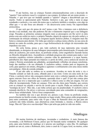 Rússia.
O pai hesitou, mas as crianças ficaram entusiasmadíssimas com a descrição do
"spaslov" (um cachorro russo!) e exigiram a sua compra. Já tinham até um nome pronto ―
Natasha ― que teve que ser mudado quando o "spaslov" chegou e descobriram que era
macho. Todos se apaixonaram pelo Natasho. Inclusive o pai, que volta e meia se pega
estudando o cachorro, e no outro dia notou que o cachorro também o estudava, com algo no
olhar que ― se não fosse um absurdo ― ele descreveria como ironia. Ou superioridade
aristocrática.
O que será que ele pensa de nós? pensa o pai. Nós o tratamos com a deferência
devida à sua raridade, mas não podemos lhe dar o tratamento imperial que a sua linhagem
exige. Passadas as primeiras semanas ninguém mais se preocupava em lhe servir os dois
pratos com um sorbet no meio e o próprio Natasho, depois de esperar em vão pelo sorbet e a
continuação da refeição enlatada, se resignara àquele desleixo plebeu. E ninguém mais lhe
botava a máscara para dormir. Ele tinha que enterrar a cabeça numa coberta, na sua caixa de
dormir no canto da cozinha, para que a vaga fosforescência do relógio do microondas não
impedisse seu sono.
De certa forma, pensa o pai, todo cachorro de raça representa uma vocação
abandonada, os desígnios de uma linhagem interrompidos pela domesticação. O mundo está
cheio de cachorros, por assim dizer, na profissão errada, como engenheiros fazendo faxina
ou filósofos dirigindo táxis. Ascendência e utilidade pregressa não contam para nada e você
encontra caçadores exímios reduzidos a pacatas vidas de apartamento e a caçar baratas,
patrulheiros dos Alpes penando nos trópicos e a prole de lobos, com a astúcia de séculos de
estepe e floresta acumulada nas glândulas, acompanhando velhinhas em praças sonolentas,
longe das matilhas e do seu chamado. E cachorros nobres, criados para as larguezas da
corte, para aparecer em retrato, obrigados a agüentar o confinamento com uma classe média
sem pedigree. Além de comida enlatada.
O pai não sabe se sonhou ou se aconteceu. Acordou no meio da noite e viu o
Natasho sentado ao lado da cama, olhando para o seu rosto. Como era uma noite de Lua
Cheia, o cachorro talvez não conseguira dormir nem com o cobertor tapando os olhos. Que
agora estavam fixos nos olhos do homem, querendo dizer o quê? O pai não contou para
ninguém, mas teve a impressão que o cachorro o olhava como se olha um enigma. Era um
olhar de incompreensão. Podia ser cansaço. Fôra um dia cheio para Natasho, que correra
com as crianças na calçada e servira de cavalo para o caçula. Podia ser melancolia, a tal
"nostalgia da neve". Mas não, o pai tinha certeza que era perplexidade. O cachorro estava
tentando decifrá-lo. Ou talvez o estivesse convidando para uma comunhão de resignações,
talvez fosse solidariedade. Talvez fosse compreensão.
Eu também não sou o que deveria ser, pensou o pai. Estou na profissão errada,
possivelmente na família errada, certamente no lugar errado. Meus genes estão programados
para outro continente, para outra vida. O que o olhar do Natascho dizia era que para um
cachorro não tinha remédio, suas alternativas eram limitadas e, mesmo, a Rússia estava
longe. Mas ele? Que era a sua desculpa? Mas o pai acha que pode ter sido um sonho.
Náufragos
Há muitas histórias de náufragos, inventadas e verdadeiras. A mais famosa das
inventadas, a do Robinson Crusoe, parece que foi baseada numa verdadeira. De qualquer
jeito, para uma história de náufrago só é preciso um naufrágio e uma ilha. Os náufragos
podem ser um só, como o Robinson, dois, como o casal de A Lagoa Azul, ou muitos, como
 