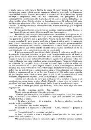 a família suíça de outra famosa história inventada. O maior fascínio das histórias de
náufragos está na descrição do simples processo de sobreviver na privação, ou do poder da
engenhosidade humana diante da Natureza indiferente ou hostil. Nos colocamos no lugar do
náufrago e imaginamos como seria nos alimentarmos, nos protegermos e não
enlouquecermos, sozinhos numa ilha deserta. Pois no fim todas as histórias de náufragos são
sobre a solidão, sobre a falta do próximo e a distância dos outros. Há, inclusive, histórias de
náufragos que dispensam a ilha. Mas as que eu vou contar são histórias de náufragos
clássicas. De náufragos insulados. Começando com a história do náufrago que enriqueceu
da noite para o dia.
Contam que um homem sobreviveu a um naufrágio e acabou numa ilha deserta, e lá
viveu durante 40 anos, até morrer. Os primeiros 20 anos foram os piores.
Quando não estava ocupado procurando comida e tratando de se abrigar do sol, da
chuva e do vento, quando não tinha mais o que fazer a não ser pensar e lembrar, pensava na
vida que levara e lembrava tudo o que perdera. Pensava na sua dura vida de marinheiro,
pensava na mulher fiel que o ajudava a enfrentar a dureza da vida e sempre o esperava no
porto, pensava na sua casa modesta, pensava nos vizinhos e nos amigos, pensava nas coisas
simples que nunca mais veria, e chorava, chorava muito. Antes de dormir, ao pôr-do-sol, o
homem imaginava o que estaria fazendo, se ainda estivesse com a sua mulher fiel na sua
casa modesta, ou com os vizinhos e amigos, na sua simplicidade.
E assim se passaram 20 anos de recordação e tristeza. E então, certa manhã, depois
de uma noite de vendaval, o homem viu que o vento tinha derrubado uma árvore da ilha, e
que no buraco deixado pelas raízes arrancadas havia um tesouro. Um grande baú cheio de
moedas de outro e de jóias, certamente enterrado por algum pirata que nunca voltara para
buscá-lo. Da noite para o dia, o náufrago tornara-se um milionário. Talvez um bilionário, ou
um trilionário. Para que perder tempo calculando a fortuna? Havia o suficiente no baú para
ele levar uma vida de rei. E a partir daquele momento, e pelos 20 anos seguintes, o homem
imaginou tudo o que poderia fazer com a fortuna depois de abandonar a mulher, que não era
mulher para um milionário, e os vizinhos e amigos, que só o importunariam com pedidos de
dinheiro, e a sua casa modesta, e a sua dura vida de marinheiro. Mal podia esperar o pôr-do-
sol, para imaginar a sua vida de rei ― ou quase rei, pois decidira que compraria dois título
de nobreza, um para ele e um para a Gisele, sua nova esposa. E dormia sorrindo.
Também tem a história do navio que naufragou e só se salvaram o capitão e um
maquinista, que nunca tinham se visto a bordo. O capitão vivia na ponte de comando e o
maquinista nunca saía do porão. Ainda na praia da ilha deserta, o maquinista perguntou:
― Era o senhor que gritava pelo interfone, "Mais força, mais força, seus ratos
preguiçosos!"
― Não, não ― respondeu o capitão. ― Era o imediato.
Mesmo assim, os primeiros 20 anos foram tensos.
Três náufragos: um arquiteto, um engenheiro e um banqueiro. Depois de secarem a
roupa, examinarem a ilha deserta e escolherem o lugar onde construirão uma cabana,
decidem distribuir as tarefas.
― Eu planejo a cabana ― diz o arquiteto ― Eu faço os cálculos e escolho o
material ― diz o engenheiro.
― Eu financio a obra ― diz o banqueiro.
O arquiteto e o engenheiro se entreolham ― Como, financia? ― pergunta o
arquiteto.
― Com que dinheiro? ― pergunta o engenheiro.
― Bom... ― começa a dizer o banqueiro, olhando em volta. ― Estas conchas
podem servir como dinheiro e...
Mas desiste diante do olhar dos outros dois. E põe-se a trabalhar erguendo a cabana,
 