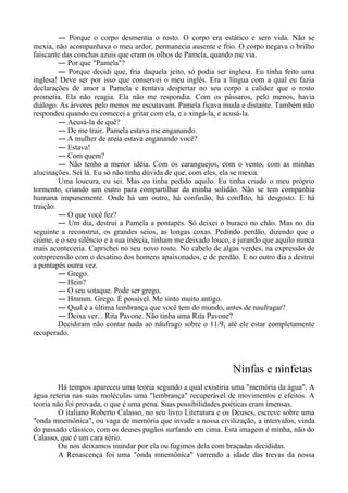 ― Porque o corpo desmentia o rosto. O corpo era estático e sem vida. Não se
mexia, não acompanhava o meu ardor, permanecia ausente e frio. O corpo negava o brilho
faiscante das conchas azuis que eram os olhos de Pamela, quando me via.
― Por que "Pamela"?
― Porque decidi que, fria daquela jeito, só podia ser inglesa. Eu tinha feito uma
inglesa! Deve ser por isso que conservei o meu inglês. Era a língua com a qual eu fazia
declarações de amor a Pamela e tentava despertar no seu corpo a calidez que o rosto
prometia. Ela não reagia. Ela não me respondia. Com os pássaros, pelo menos, havia
diálogo. As árvores pelo menos me escutavam. Pamela ficava muda e distante. Também não
respondeu quando eu comecei a gritar com ela, e a xingá-la, e acusá-la.
― Acusá-la de quê?
― De me trair. Pamela estava me enganando.
― A mulher de areia estava enganando você?
― Estava!
― Com quem?
― Não tenho a menor idéia. Com os caranguejos, com o vento, com as minhas
alucinações. Sei lá. Eu só não tinha dúvida de que, com eles, ela se mexia.
Uma loucura, eu sei. Mas eu tinha pedido aquilo. Eu tinha criado o meu próprio
tormento, criando um outro para compartilhar da minha solidão. Não se tem companhia
humana impunemente. Onde há um outro, há confusão, há conflito, há desgosto. E há
traição.
― O que você fez?
― Um dia, destrui a Pamela a pontapés. Só deixei o buraco no chão. Mas no dia
seguinte a reconstruí, os grandes seios, as longas coxas. Pedindo perdão, dizendo que o
ciúme, e o seu silêncio e a sua inércia, tinham me deixado louco, e jurando que aquilo nunca
mais aconteceria. Caprichei no seu novo rosto. No cabelo de algas verdes, na expressão de
compreensão com o desatino dos homens apaixonados, e de perdão. E no outro dia a destruí
a pontapés outra vez.
― Grego.
― Hein?
― O seu sotaque. Pode ser grego.
― Hmmm. Grego. É possível. Me sinto muito antigo.
― Qual é a última lembrança que você tem do mundo, antes de naufragar?
― Deixa ver... Rita Pavone. Não tinha uma Rita Pavone?
Decidiram não contar nada ao náufrago sobre o 11/9, até ele estar completamente
recuperado.
Ninfas e ninfetas
Há tempos apareceu uma teoria segundo a qual existiria uma "memória da água". A
água reteria nas suas moléculas uma "lembrança" recuperável de movimentos e efeitos. A
teoria não foi provada, o que é uma pena. Suas possibilidades poéticas eram imensas.
O italiano Roberto Calasso, no seu livro Literatura e os Deuses, escreve sobre uma
"onda mnemônica", ou vaga de memória que invade a nossa civilização, a intervalos, vinda
do passado clássico, com os deuses pagãos surfando em cima. Esta imagem é minha, não do
Calasso, que é um cara sério.
Ou nos deixamos inundar por ela ou fugimos dela com braçadas decididas.
A Renascença foi uma "onda mnemônica" varrendo a idade das trevas da nossa
 