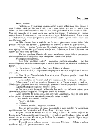 No trem
Disse o homem:
― Perdoem, por favor, mas eu sou um escritor, e como tal fascinado pelas pessoas e
seus destinos. Notei que cada um de nós, neste compartimento, tem um tipo físico, uma
idade e um semblante diferente dos demais e está claro que nenhum de nós conhece o outro.
Mas me pergunto se a única coisa que temos em comum é estarmos no mesmo
compartimento do mesmo trem, indo para o mesmo lugar. Seria interessante, de um ponto
de vista literário, ou apenas para passar o tempo, tentar descobrir alguma outra coisa que nos
una. Ou importuno?
― Não, não ― disse a mocinha. ― Eu estava pensando a mesma coisa. Seis
pessoas, seis vidas, seis destinos. O que teremos em comum? O senhor diz que é escritor...
― Nabokov. Nasci na Rússia, mas fui obrigado a me exilar. Suponho que ninguém
mais aqui seja escritor. Ou, que Deus nos proteja, russo. Sabem o que dizem: dois russos são
sempre dois mais que o necessário.
― Eu sou eurasiana. Quando não estou trabalhando, passo todo o meu tempo
viajando para esquecer um grande amor. Mas prefiro não falar em Robert.
Minha profissão: acrobata.
― Esse Robert era físico e suíço? ― perguntou a senhora mais velha. ― Um dos
meus colegas nas pesquisas sobre isótopos e lipídios subatômicos em Montreux se chamava
Robert.
― Não senhora. Era domador. Americano. Está morto há anos.
― A senhora, então, é pesquisadora? ― perguntou Nabokov, dirigindo-se à mulher
mais velha.
― Sim. Belga. Não adiantaria dizer meu nome. Ninguém guarda o nome dos
ganhadores do Nobel de Física.
― Uma acrobata e um Prêmio Nobel! Que interessante. Eu nunca ganhei o Nobel.
Sabem como é, a política manda na Academia sueca. Não no seu caso, é evidente.
Não imagino que possa haver uma interpretação marxista da mecânica quântica. E o senhor?
A pergunta era para o velho de cachecol verde.
― Sou grego e não faço nada. Milionário. Era a mim que o Onassis recorria para
empréstimos, quando se apertava. Vivo para o prazer e a aventura.
Aliás, senhorita, há alguns anos, num circo em Copenhague, pulei na arena para
evitar que um leão arrancasse a cabeça de um desafortunado domador.
Tarde demais, infelizmente. Não seria...
― Não. Foi um tigre.
― Ah, bom.
― E o senhor, padre? ― perguntou o escritor.
― Sou um mero assessor do papa. Certamente o mais humilde. Só dou minha
opinião quando Sua Eminência a pede, depois de ouvir todos os outros.
Frugatti. Natural de Arezzo. Fui eu que redigi a versão do terceiro segredo de
Fátima que o Vaticano publicou recentemente. O verdadeiro segredo, claro, é outro, terrível
demais para ser revelado. Não me peçam detalhes. Só posso dizer o seguinte: Fiquem longe
de Istambul, no verão de 2001.
― Bem, até agora, nada em comum ― comentou Nabokov. ― Talvez o senhor,
cavalheiro, seja o elo que falta em nossas vidas.
 