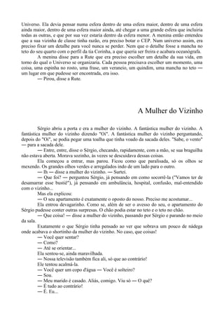 Universo. Ela devia pensar numa esfera dentro de uma esfera maior, dentro de uma esfera
ainda maior, dentro de uma esfera maior ainda, até chegar a uma grande esfera que incluiria
todas as outras, e que por sua vez estaria dentro da esfera menor. A menina então entendeu
que a sua vizinha de classe tinha razão, era preciso botar o CEP. Num universo assim, era
preciso fixar um detalhe para você nunca se perder. Nem que o detalhe fosse a mancha no
teto do seu quarto com o perfil da tia Corinha, a que queria ser freira e acabara oceanógrafa.
A menina disse para a Rute que era preciso escolher um detalhe da sua vida, em
torno do qual o Universo se organizaria. Cada pessoa precisava escolher um momento, uma
coisa, uma espinha no rosto, uma frase, um veraneio, um quindim, uma mancha no teto ―
um lugar em que pudesse ser encontrada, era isso.
― Pirou, disse a Rute.
A Mulher do Vizinho
Sérgio abriu a porta e era a mulher do vizinho. A fantástica mulher do vizinho. A
fantástica mulher do vizinho dizendo "Oi". A fantástica mulher do vizinho perguntando,
depois do "Oi", se podia pegar uma toalha que tinha voado da sacada deles. "Sabe, o vento"
― para a sacada dele.
― Entre, entre, disse o Sérgio, checando, rapidamente, com a mão, se sua braguilha
não estava aberta. Morava sozinho, às vezes se descuidava dessas coisas.
Ela começou a entrar, mas parou. Ficou como que paralisada, só os olhos se
mexendo. Os grandes olhos verdes e arregalados indo de um lado para o outro.
― Ih ― disse a mulher do vizinho. ― Surtei.
― Que foi? ― perguntou Sérgio, já pensando em como socorrê-la ("Vamos ter de
desamarrar esse bustiê"), já pensando em ambulância, hospital, confusão, mal-entendido
com o vizinho...
Mas ela explicou:
― O seu apartamento é exatamente o oposto do nosso. Preciso me acostumar...
Ela entrou devagarinho. Como se, além de ser o avesso do seu, o apartamento do
Sérgio pudesse conter outras surpresas. O chão podia estar no teto e o teto no chão.
― Que coisa! ― disse a mulher do vizinho, passando por Sérgio e parando no meio
da sala.
Exatamente o que Sérgio tinha pensado ao ver que sobrava um pouco de nádega
onde acabava o shortinho da mulher do vizinho. No caso, que coisas!
― Você quer sentar?
― Como?
― Até se orientar...
Ela sentou-se, ainda maravilhada.
― Nossa televisão também fica ali, só que ao contrário!
Ele tentou acalmá-la.
― Você quer um copo d'água ― Você é solteiro?
― Sou.
― Meu marido é casado. Aliás, comigo. Viu só ― O quê?
― É tudo ao contrário!
― É. Eu...
 