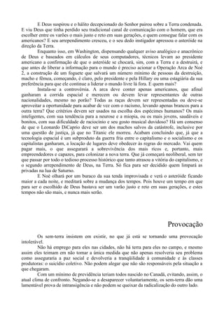 E Deus suspirou e o hálito decepcionado do Senhor pairou sobre a Terra condenada.
E viu Deus que tinha perdido seu tradicional canal de comunicação com o homem, que era
escolher entre os varões o mais justo e reto em suas gerações, e quem consegue falar com os
americanos? E seu arrependimento cresceu, e o seu dedo instigador apressou o asteróide na
direção da Terra.
Enquanto isso, em Washington, dispensando qualquer aviso analógico e anacrônico
de Deus e baseados em cálculos de seus computadores, técnicos levam ao presidente
americano a confirmação de que o asteróide se chocará, sim, com a Terra e a destruirá, e
que antes de liberar a informação para o mundo é preciso acionar a Operação Arca de Noé
2, a construção de um foguete que salvará um número mínimo de pessoas da destruição,
macho e fêmea, começando, é claro, pelo presidente e pela Hillary ou uma estagiária da sua
preferência para que ele continue a liderar o mundo livre lá fora. E quem mais?
Instala-se a controvérsia. A arca deve conter apenas americanos, que afinal
ganharam a corrida espacial e merecem ou devem levar representantes de outras
nacionalidades, mesmo no porão? Todas as raças devem ser representadas ou deve-se
aproveitar a oportunidade para acabar de vez com o racismo, levando apenas brancos para a
outra terra? Que critérios devem ser usados na escolha dos espécimes humanos? Os mais
inteligentes, com sua tendência para a neurose e a miopia, ou os mais jovens, saudáveis e
bonitos, com sua dificuldade de raciocínio e seu gosto musical duvidoso? Há um consenso
de que o Leonardo DiCaprio deve ser um dos machos salvos da catástrofe, inclusive por
uma questão de justiça, já que no Titanic ele morreu. Acabam concluindo que, já que a
tecnologia espacial é um subproduto da guerra fria entre o capitalismo e o socialismo e os
capitalistas ganharam, a locação de lugares deve obedecer às regras do mercado. Vai quem
pagar mais, o que assegurará a sobrevivência dos mais ricos e, portanto, mais
empreendedores e capazes, para colonizar a nova terra. Que já começará neoliberal, sem ter
que passar por todo o tedioso processo histórico que tanto atrasou a vitória do capitalismo, e
o segundo arrependimento de Deus, na Terra. Só fica para ser decidido quem limpará as
privadas na lua de Saturno.
E Noé olhará por um buraco da sua tenda improvisada e verá o asteróide ficando
maior a cada noite, e meditará sobre a mudança dos tempos. Pois houve um tempo em que
para ser o escolhido de Deus bastava ser um varão justo e reto em suas gerações, e estes
tempos não são mais, e nunca mais serão.
Provocação
Os sem-terra insistem em existir, no que já está se tornando uma provocação
intolerável.
Não há emprego para eles nas cidades, não há terra para eles no campo, e mesmo
assim eles teimam em não tomar a única medida que não apenas resolveria seu problema
como asseguraria a paz social e devolveria a tranqüilidade à comunidade e às classes
produtoras: o suicídio coletivo. Não podem alegar que não são responsáveis pela situação a
que chegaram.
Com um mínimo de previdência teriam todos nascido no Canadá, evitando, assim, o
atual clima de confronto. Negando-se a desaparecer voluntariamente, os sem-terra dão uma
lamentável prova de intransigência e não podem se queixar da radicalização do outro lado.
 