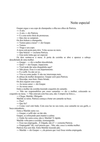 Noite especial
Gaspar ergue o seu copo de champanhe e olha nos olhos de Patrícia.
― A nós.
― A nós ― diz Patrícia.
― E a esta noite cheia de promessas.
― Que elas se cumpram.
Os dois bebem o champanhe.
― Vamos para a mesa? ― diz Gaspar.
― Vamos.
― Traga o seu copo.
A mesa está posta para dois. Velas acesas no meio.
― Que beleza! ― exclama Patrícia.
― Esta noite tinha que ser especial.
Os dois sentam-se à mesa. A porta da cozinha se abre e aparece a cabeça
descabelada de uma mulher.
― Gaspar... ― diz a mulher descabelada.
― Quié? ― diz Gaspar, impaciente.
― Você pode dar uma chegadinha aqui?
― Não posso. Esse é o seu departamento.
― É o suflê. Eu não sei se...
― Vire-se como puder. E não me interrompa mais.
A cabeça da mulher desaparece. Gaspar sorri para Patrícia.
― Desculpe, meu bem. Outro brinde.
Os dois erguem seus copos.
― Ao nosso amor ― diz Gaspar.
― Ao nosso amor.
Entra a mulher da cozinha trazendo coquetéis de camarão.
― Não me responsabilizo por esses camarões ― diz a mulher, colocando os
coquetéis na mesa. ― Não estavam com boa cara, não. Comprei na feira e...
― Chega, Matilde. Obrigado.
Matilde se retira. Patrícia começa a botar um camarão na boca.
― Pare!
― Que foi?
― Como você está linda. Com essa luz no seu rosto, esse camarão no seu garfo, a
boca entreaberta...
Entra a Matilde outra vez.
― Gaspar, o suflê não vai dar não.
Gaspar, se esforçando para manter a calma:
― Então faz outra coisa, não é, Matilde? E rápido.
Matilde volta para a cozinha, resmungando.
― Essa sua empregada... É folgada, não é? ― comenta Patrícia.
― Empregada? Ah, você pensou que... Não, não, essa é a minha mulher.
Patrícia fica sem fala. Entra Matilde trazendo pão.
― Matilde ― diz Gaspar ―, ela pensou que você fosse minha empregada.
 