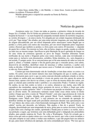 ― Antes fosse, minha filha ― diz Matilde. ― Antes fosse. Assim eu pedia minhas
contas e ia embora. Ô homem difícil!
Matilde aponta para o coquetel de camarão na frente de Patrícia.
― Já acabou?
Notícias da guerra
Aconteceu outra vez. Como em todas as guerras, a primeira vítima da invasão do
Iraque foi a Verdade. Ela foi ferida nos primeiros minutos de luta e quando deu entrada no
hospital do Kuwait ― ou num hospital de campanha montado dentro do território iraquiano,
as versões divergem ― já estava morta. Foi atingida por um solado iraquiano disfarçado de
civil, por "fogo amigo" dos aliados, por uma mina terrestre iraquiana, por uma bala perdida
de origem desconhecida, por um míssil disparado pelos americanos contra Bagdá que se
perdeu e a feriu junto com outros dez inocentes, por um míssil disparado pelos iraquianos
contra o Kuwait que também se perdeu e a feriu junto com outros 20 inocentes ― depende
de quem faz o relato. Era morena ou loira, alta ou baixa, magra ou gorda, casada ou solteira
ou tudo isso ao mesmo tempo. Sacrificou-se pela libertação do povo oprimido do Iraque ou
foi uma vítima da criminosa agressão ao povo do Iraque. Famílias diferentes foram
notificadas da sua morte e brigaram pelos seus restos mortais, cada uma reivindicando o
corpo para si, inclusive com documentos, certidões, fichas dentárias, etc., sem chegarem a
um acordo. É sempre assim. Já se convencionou que só há uma maneira de saber ao certo de
quem é, afinal, a Verdade: esperar o fim da guerra para que o vencedor possa, com calma,
descrevê-la em detalhes, identificar sinais de nascença e velhas cicatrizes, e acabar com
todas as dúvidas. A História mostra que nesses casos a Verdade era sempre do vencedor. E
se não era, ficava sendo.
Contam que num determinado vale do Azarbeijão viviam duas etnias: os curtos e os
surdos. Os curtos eram em menor número mas mais inteligentes do que os surdos, que de
tanto se abaixarem para ouvir o que os curtos estavam dizendo acabaram criando os tortos,
que culpam os surdos pela sua condição e vivem em guerra com eles apesar de serem da
mesma etnia, apenas com desvio na coluna, o que os torna da mesma altura dos curtos, aos
quais se aliaram para controlar todo o petróleo e as concessões Prada e Vuitton na região.
Os surdos, na sua luta contra os tortos e os curtos, aliaram-se aos mofas, uma tribo de
caçoadores das montanhas, apesar destes gostarem de mover os lábios e fingir que estão
falando, para os surdos gritarem "Ahn?" e revelarem sua posição na trincheira ao inimigo, o
que os diverte muito. Os americanos tentaram reunir todas essas etnias numa só frente
contra o Iraque que teria o nome de "Desert Friends", com uma vaga promessa de visita da
Jennifer Aniston à região, dirigida pelo general Mack Truck, também conhecido no
Pentágono como "Mack sem Tato", e cujo primeiro ato no comando da operação foi
distribuir latinhas do laquê usado pelo presidente americano durante suas apresentações na
TV aos líderes das etnias com a bem-humorada mensagem de Bush "Boa sorte com o seu
cabelo" escrita, por descuido, em hebraico. Não ajudou o fato de o general Truck, na
chegada, desorientado por uma tempestade de areia, gritar para os curtos ouvirem e inclinar-
se para falar com a barriga dos surdos, apontando a bunda para os tortos e os mofas, nem a
sua preleção a seguir, que terminou com uma debandada geral e indignada dos pretendidos
aliados, para grande surpresa de Truck. De volta a Washington, Truck foi avisado que a
única coisa que unia as quatro etnias era o seu ódio aos turcos, que volta e meia invadiam o
vale para estuprar as suas cabras e roubar suas mulheres, e que não pegara bem seu anúncio
de que, para maior eficiência da operação, ela seria comandada por turcos. "Por isso que eu
 