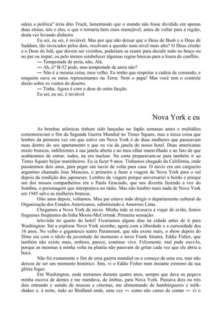 odeio a política" teria dito Truck, lamentando que o mundo não fosse dividido em apenas
duas etnias, nós e eles, o que o tornaria bem mais manejável, antes de voltar para a região,
desta vez levando dinheiro.
Eu sei, eu sei, é inviável. Mas por que não deixar que o Deus de Bush e o Deus de
Saddam, tão invocados pelos dois, resolvam a questão num nível mais alto? O Deus cristão
e o Deus do Islã, que devem ser vizinhos, poderiam se reunir para decidir tudo no braço ou
no par ou ímpar, ou pelo menos estabelecer algumas regras básicas para a lisura do conflito.
― Tempestade de areia, não, Alá.
― Ah, é? B-52 pode, mas tempestade de areia não?
― Não é a mesma coisa, meu velho. Eu tenho que respeitar a cadeia de comando, e
ninguém ouve os meus representantes na Terra. Nem o papa! Mas você tem o controle
direto sobre os ventos do deserto.
― Tinha. Agora é com o deus de outra facção.
Eu sei, eu sei, é inviável.
Nova York e eu
As bombas atômicas tinham sido lançadas no Japão semanas antes e multidões
comemoravam o fim da Segunda Guerra Mundial no Times Square, mas a única coisa que
lembro da primeira vez em que estive em Nova York é de duas mulheres que passeavam
nuas dentro do seu apartamento e que eu via da janela do nosso hotel. Duas americanas
muito brancas, indiferentes à sua janela aberta e ao meu olhar maravilhado e ao fato de que
acabáramos de entrar, todos, na era nuclear. Na certa preparavam-se para também ir ao
Times Square beijar marinheiros. Eu ia fazer 9 anos. Tínhamos chegado da Califórnia, onde
passáramos dois anos, para pegar um navio de volta para casa. O navio era um cargueiro
argentino chamado Jose Menezes, o primeiro a fazer a viagem de Nova York para o sul
depois da rendição dos japoneses. Lembro da viagem porque aniversariei a bordo e porque
um dos nossos companheiros era o Paulo Gracindo, que nos divertia fazendo a voz do
Sombra, o personagem que interpretava no rádio. Mas não lembro mais nada de Nova York
em 1945 salvo as mulheres brancas.
Oito anos depois, voltamos. Meu pai estava indo dirigir o departamento cultural da
Organização dos Estados Americanos, substituindo o Amoroso Lima.
Chegamos a Nova York de navio. Minha mãe se recusava a viajar de avião, fomos
fregueses freqüentes da linha Moore-McCormak. Primeira sensação:
televisão no quarto do hotel! Ficaríamos alguns dias na cidade antes de ir para
Washington. Saí a explorar Nova York sozinho, agora com a liberdade e a curiosidade dos
16 anos. No velho e gigantesco teatro Paramount, que não existe mais, o show depois do
filme era com o ídolo da juventude do momento e novo Frank Sinatra. Eddie Fisher, que
também não existe mais, embora, parece, continue vivo. Felizmente, mal pude ouvi-lo,
porque as meninas à minha volta na platéia não paravam de gritar cada vez que ele abria a
boca.
Não foi exatamente o fim de uma guerra mundial ou o começo de uma era, mas não
deixou de ser um momento histórico. Sim, vi o Eddie Fisher num instante extremo da sua
glória fugaz.
Em Washington, onde moramos durante quatro anos, sempre que dava eu pegava
minha escova de dentes e me mandava, de ônibus, para Nova York. Passava dois ou três
dias entrando e saindo de museus e cinemas, me alimentando de hambúrgueres e milk-
shakes e, à noite, indo ao Birdland onde, uma vez ― como não canso de contar ― vi o
 