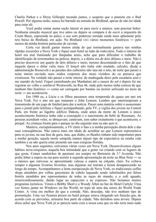 Charlie Parker e o Dizzy Gillespie tocando juntos, e suspeito que o pianista era o Bud
Powell. Por alguma razão, nunca fui barrado na entrada do Birdland, apesar de não ter idade
para estar ali.
Você podia sentar numa seção lateral só para ouvir a música, sem precisar beber.
Nenhuma emoção musical que tive antes ou depois se compara à de ouvir a orquestra do
Count Basie, espremida no palco, o seu som poderoso tornado ainda mais aplastante pelo
teto baixo do Birdland, em ação. No Birdland vivi vários momentos históricos ― pelo
menos da minha história particular de ouvinte.
Certa vez decidi gastar menos ainda do que normalmente gastava nas minhas
rápidas excursões a Nova York e fiquei num hotel ao lado da rodoviária. Todo o interior do
hotel era mal iluminado por lâmpadas azuis, acho que para dificultar o trabalho de
identificação de testemunhas na polícia, depois, e a diária era de dois dólares e meio. Não é
preciso descrever um quarto de dois dólares e meio, mesmo descontando-se o fato de que
naquela época o dólar valia mais. O lençol não tinha sido mudado, calculei, desde a
administração Roosevelt e as paredes dos cubículos não iam até o teto, de sorte que passei a
noite inteira ouvindo mais ruídos corporais dos meus vizinhos do eu pensava que
existissem. Na verdade não passei a noite inteira: de madrugada desci pela escadaria azul e
me mandei do hotel. Fiquei caminhando por Manhattan até o nascer do sol e depois fui me
registrar no velho e confiável Wentworth, na Rua 46, onde pelo menos tinha certeza de que
nenhum fato histórico ― como ser carregado por baratas ou morrer asfixiado no meio da
noite ― me aconteceria.
Em 1980 eu, a Lúcia e os filhos passamos uma temporada de quase um ano em
Nova York. Foi o ano em que mataram o John Lennon. Lembro que interromperam a
transmissão de um jogo de futebol para dar a notícia. Passei uma matéria sobre o assassinato
para o jornal pelo telefone e fiquei acompanhando, pela TV, a vigília dos jovens no Central
Park, em frente ao lúgubre edifício Dakota, onde antes da morte de Lennon o único
acontecimento histórico tinha sido a concepção e o nascimento do bebê de Rosemary. As
pessoas acendiam velas, se abraçavam, cantavam, sem saber exatamente o que acontecera, e
porquê. As crianças foram para o parque no dia seguinte mas eu não quis ir.
Mantive, escrupulosamente, a TV entre o fato e a minha percepção direta dele e das
suas conseqüências. Não estava mais em idade de acreditar no que Lennon representava
para os jovens, na sua fase de guru, mas, que diabo, os Beatles tinham sido importantes para
a minha geração, aquela morte estúpida matara algum tipo de expectativa na minha vida
também e eu não queria estar presente nas suas exéquias floridas.
Nos anos seguintes, estivemos várias vezes em Nova York. Desenvolvemos alguns
hábitos nova-iorquinos, naquela boa intimidade que a gente vai criando com os lugares de
que gosta. Comer sanduíches de pastrami era sempre no Bernstein da 3.ª Avenida. Não
podia faltar a espera na rua para assistir à segunda apresentação da noite no Blue Note ― se
o músico que estivesse se apresentando valesse a espera na calçada, claro. Eu voltava
sempre a algumas livrarias favoritas, mas algumas me traíram e foram desaparecendo ao
longo do tempo. Acompanhamos a lenta europeização de Nova York, os tradicionais coffee
shops atendidos por velhas garçonetes de cabelo laqueado sendo substituídos por falsos
bistrôs atendidos por representantes de todas as raças do mundo, e o café aguado,
misericordiosamente, dando lugar ao capuccino e ao expresso. Não fazíamos muitos
programas turísticos. Vimos o Bobby Short e o Woody Allen no bar do Hotel Carlyle. Uma
vez fomos jantar no Windows on the World, no topo de uma das torres do World Trade
Center. A vista era melhor do que a comida. Não, desculpe, não tive nenhum tipo de
premonição. Uma vez ficamos presos no hotel porque estava chegando um furacão que, de
acordo com as previsões, arrasaria boa parte da cidade. Não derrubou uma árvore. Depois
disso achei que Nova York já se parecia tanto com a nossa casa que eu não teria mais nada
 