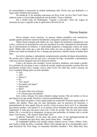 de extraordinário a acrescentar às minhas lembranças dela. Nossa casa, por definição, é o
lugar onde a História não acontece.
Na manhã de 11 de setembro estávamos em Nova York. Eu lia o New York Times
ainda na cama e a Lucia tinha acabado de sair do banho. Tocou o telefone.
Era a minha irmã, de Washington. "Liguem a televisão", disse ela. Liguei no
momento em que o segundo avião se aproximava da torre do sul.
Novos loucos
Novos tempos, novas loucuras. As pessoas tinham pesadelos com automóveis,
quando aqueles primeiros monstros barulhentos começaram a aparecer nas ruas.
Outras foram tomadas pelo delírio de voar, depois das primeiras experiências com
aviões, e atiravam-se de penhascos com asas mecânicas às costas, abanando-as furiosamente
até se esborracharem lá embaixo. A eletricidade despertou a imaginação criativa de muita
gente. Minha mãe conta que o pai dela fazia todos em casa se darem as mãos e depois
enfiava um metal na tomada de luz: o choque que percorria a família inteira só podia fazer
bem.
Isto talvez explique o subseqüente comportamento estranho de alguns descendentes.
De acordo com a lógica que diz que com a invenção do fogo, inventaram o piromaníaco,
cada nova técnica inaugura uma nova forma de loucura.
Como a da Jussara, por exemplo. Jovem executiva, dinâmica, sem tempo a perder,
foi a primeira do seu grupo a usar o celular de ouvido, aquele que permite a pessoa ficar em
permanente contato com o mundo, com as mãos livres. No outro dia, conta a Jussara, ela
teve o seguinte diálogo pelo seu fone atachado.
― Alô.
― Alô?
― Quem é?
― Eu.
― "Eu" quem?
― Pra quem você ligou?
― Quem fala?
― Hein?
― Eu quero falar com a Jussara.
― É a Jussara que está falando!
Juro, conta a Jussara. Eu estava falando comigo mesmo. Não me lembro se fui eu
que liguei ou eu que atendi. Encerrei a conversa imediatamente, claro.
Mas fiquei em pânico. Como aquilo podia ter acontecido? Procurei ajuda médica. O
médico não ajudou. Disse que era uma alucinação, que eu precisava de descanso, e
principalmente de tirar aquele fone do ouvido. Como eu posso fazer isso? E as chamadas
que preciso receber o dia inteiro? E se eu mesmo estiver tentando me dar uma informação
importante? E acho que não posso mais tirar o fone do ouvido. Não tiro nem para tomar
banho. Ele e o ouvido já se integraram, já nasceu uma pelezinha, só tirando com o ouvido
junto. Com licença... Alô. Jussara. Quem fala? Alô?
A palavra "atachado", aí em cima, não existe, claro. É um aportuguesamento de
"attached", computês que quer dizer, ahm, assim, hmm, bem... "atachado".
O computador também está criando muitos malucos novos. Como o Marco Tulio,
que recebe e-mails do além, e responde. Marco Tulio garante que já se correspondeu com o
papa Inocêncio III, Vitor Hugo, os marechais Deodoro, Rondon e Tito, Mata Hari, Roy
 